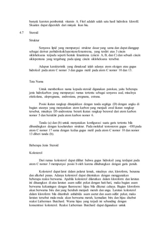 banyak karoten pembentuk vitamin A. Fitol adalah salah satu hasil hidrolisis klorofil. 
Skualen dapat diperoleh dari minyak ikan hiu. 
4.7 Steroid 
Struktur 
Senyawa lipid yang mempunyai struktur dasar yang sama dan dapat dianggap 
sebagai derivat perhidroksiklopentanofenantrena, yang terdiri atas 3 cincin 
sikloheksana terpadu seperti bentuk fenantrena (cincin A, B, dan C) dan sebuah cincin 
siklopentana yang tergabung pada ujung cincin sikloheksana tersebut. 
Adapun karakteristik yang dimaksud ialah adanya atom oksigen atau gugus 
hidroksil pada atom C nomor 3 dan gugus metil pada atom C nomor 10 dan 13. 
Tata Nama 
Untuk memberikan nama kepada steroid digunakan patokan, yaitu beberapa 
jenis hidrokarbon yang mempunyai rumus tertentu sebagai senyawa asal, misalnya 
etiokolana, alopregnana, androstana, pregnana, estrana. 
Posisi ikatan rangkap ditunjukkan dengan tanda segitiga (D) dengan angka di 
bagian atasnya yang menyatakan atom karbon yang menjadi awal ikatan rangkap 
tersebut, misalnya D5-androstena berarti ikatan rangkap berawal dari atom karbon 
nomor 5 dan berakhir pada atom karbon nomor 6. 
Tanda (a) dan (b) untuk menyatakan konfigurasi suatu garis tertentu bila 
dibandingkan dengan keseluruhan struktur. Pada molekul testosteron gugus –OH pada 
atom C nomor 17 sama dengan kedua gugus metil pada atom C nomor 10 dan nomor 
13 diberi tanda (b). 
Beberapa Jenis Steroid 
Kolesterol 
Dari rumus kolesterol dapat dilihat bahwa gugus hidroksil yang terdapat pada 
atom C nomor 3 mempunyai posisi b oleh karena dihubungkan dengan garis penuh. 
Kolesterol dapat larut dalam pelarut lemak, misalnya eter, kloroform, benzena 
dan alkohol panas. Adanya kolesterol dapat ditentukan dengan menggunakan 
beberapa reaksi berwarna. Apabila kolesterol dilarutkan dalam kloroform dan larutan 
ini dituangkan di atas larutan asam sulfat pekat dengan hati-hati, maka bagian asam 
berwarna kekuningan dengan fluoresensi hijau bila dikenai cahaya. Bagian kloroform 
akan berwarna biru dan yang berubah menjadi merah dan ungu. Larutan kolesterol 
dalam kloroform bila ditambah anhidrida asam asetat dan asam sulfat pekat, maka 
larutan tersebut mula-mula akan berwarna merah, kemudian biru dan hijau disebut 
reaksi Lieberman Burchard. Warna hijau yang terjadi ini sebanding dengan 
konsentrasi kolesterol. Reaksi Lieberman Burchard dapat digunakan untuk 
 