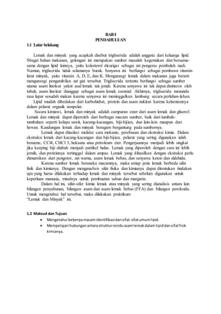 BAB I 
PENDAHULUAN 
1.1 Latar belakang 
Lemak dan minyak yang acapkali disebut trigliserida adalah anggota dari keluarga lipid. 
Sbagai bahan makanan, golongan ini merupakan sumber masalah kegemukan dan bersama-sama 
dengan lipid lainnya, yaitu kolesterol dicurigai sebagai zat pengeras pembuluh nadi. 
Namun, trigliserida tidak selamanya buruk. Senyawa ini berfungsi sebagai pembawa vitamin 
larut minyak, yaitu vitamin A, D, E, dan K. Mengurangi lemak dalam makanan juga berarti 
mengurangi pengambilan zat gizi tersebut. Trigliserida tertentu berfungsi sebagai sumber 
utama asam linoleat yakni asal lemak tak jenuh. Karena senyawa ini tak dapat disintesis oleh 
tubuh, asam linoleat dianggap sebagai asam lemak esensial. Akhirnya, trigliserida menunda 
rasa lapar sesudah makan karena senyawa ini meninggalkan lambung secara perlahan-lahan. 
Lipid mudah dibedakan dari karbohidrat, protein dan asam nukleat karena kelarutannya 
dalam pelarut organik nonpolar. 
Secara kimiawi, lemak dan minyak adalah campuran ester dari asam lemak dan gliserol. 
Lemak dan minyak dapat diperoleh dari berbagai macam sumber, baik dari tumbuh-tumbuhan 
seperti kelapa sawit, kacang-kacangan, biji-bijian, dan lain-lain maupun dari 
hewan. Kandungan lemak dan minyak beragam bergantung pada sumbernya. 
Lemak dapat diisolasi melalui cara mekanis, perebusan dan ekstraksi kimia. Dalam 
ekstraksi lemak dari kacang-kacangan dan biji-bijian, pelarut yang sering digunakan ialah 
benzene, CCl4, CHCl 3, heksana atau petroleum eter. Pengerjaannya menjadi lebih singkat 
jika keeping biji diubah menjadi partikel halus. Lemak yang diperoleh dengan cara ini lebih 
jernih, dan proteinnya tertinggal dalam ampas. Lemak yang dihasilkan dengan ekstraksi perlu 
dimurnikan dari pengotor, zat warna, asam lemak bebas, dan senyawa keton dan aldehida. 
Karena sumber lemak beraneka macamnya, maka setiap jenis lemak berbeda sifat 
fisik dan kimianya. Dengan menganalisis sifat fisika dan kimianya dapat ditentukan tindakan 
apa yang harus dilakukan terhadap lemak dan minyak tersebut sebelum digunakan untuk 
keperluan manusia, misalnya untuk pembuatan sabun dan margarin. 
Dalam hal ini, sifat-sifat kimia lemak atau minyak yang sering dianalisis antara lain 
bilangan penyabunan, bilangan asam dan asam lemak bebas (FFA) dan bilangan peroksida. 
Untuk mengetahui hal tersebut, maka dilakukan praktikum 
“Lemak dan Minyak” ini. 
1.2 Maksud dan Tujuan 
 Mengetahui beberpa macam identifikasi dan sifat-sifat umum lipid. 
 Mempelajari hubungan antara struktur residu asam lemak dalam lipid dan sifat fisik 
kimianya. 
 