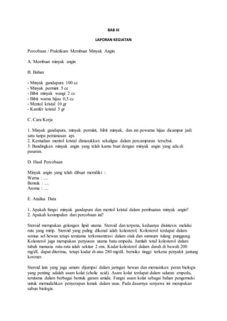 BAB III 
LAPORAN KEGIATAN 
Percobaan / Praktikum Membuat Minyak Angin. 
A. Membuat minyak angin 
B. Bahan 
- Minyak gandapura 100 cc 
- Minyak permint 5 cc 
- Bibit minyak wangi 2 cc 
- Bibit warna hijau 0,5 cc 
- Mentol kristal 10 gr 
- Kamfer kristal 5 gr 
C. Cara Kerja 
1. Minyak gandapura, minyak permint, bibit minyak, dan zat pewarna hijau dicampur jadi 
satu tanpa pemanasan api. 
2. Kemudian mentol kristal dimasukkan sekaligus dalam percampuran tersebut. 
3. Bandingkan minyak angin yang telah kamu buat dengan minyak angin yang ada di 
pasaran. 
D. Hasil Percobaan 
Minyak angin yang telah dibuat memiliki : 
Warna : .... 
Bentuk : .... 
Aroma : .... 
E. Analisa Data 
1. Apakah fungsi minyak gandapura dan mentol kristal dalam pembuatan minyak angin? 
2. Apakah kesimpulan dari percobaan ini? 
Steroid merupakan golongan lipid utama. Steroid dan terpena, keduanya disintesis melalui 
rute yang mirip. Steroid yang paling dikenal ialah kolesterol. Kolesterol terdapat dalam 
semua sel hewan tetapi terutama terkonsentrasi dalam otak dan sumsum tulang punggung. 
Kolesterol juga merupakan penyusun utama batu empedu. Jumlah total kolesterol dalam 
tubuh manusia rata-rata ialah sekitar 2 ons. Kadar kolesterol dalam darah di bawah 200 
mg/dL dapat diterima, tetapi kadar di atas 280 mg/dL berisiko tinggi terkena penyakit jantung 
koroner. 
Steroid lain yang juga umum dijumpai dalam jaringan hewan dan memainkan peran biologis 
yang penting adalah asam kolat (cholic acid). Asam kolat terdapat dalam saluran empedu, 
terutama dalam berbagai bentuk garam amida. Fungsi asam kolat sebagai bahan pengemulsi 
untuk memudahkan penyerapan lemak dalam usus. Pada dasarnya senyawa ini merupakan 
sabun biologis. 
 