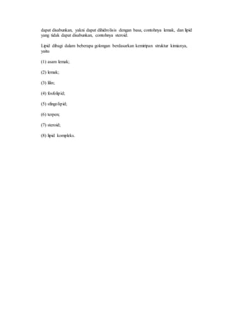 dapat disabunkan, yakni dapat dihidrolisis dengan basa, contohnya lemak, dan lipid 
yang tidak dapat disabunkan, contohnya steroid. 
Lipid dibagi dalam beberapa golongan berdasarkan kemiripan struktur kimianya, 
yaitu 
(1) asam lemak; 
(2) lemak; 
(3) lilin; 
(4) fosfolipid; 
(5) sfingolipid; 
(6) terpen; 
(7) steroid; 
(8) lipid kompleks. 
 