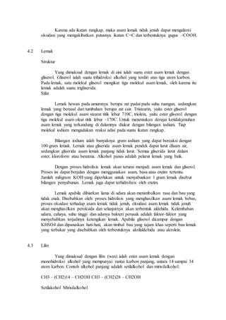 Karena ada ikatan rangkap, maka asam lemak tidak jenuh dapat mengalami 
oksidasi yang mengakibatkan putusnya ikatan C=C dan terbentuknya gugus –COOH. 
4.2 Lemak 
Struktur 
Yang dimaksud dengan lemak di sini ialah suatu ester asam lemak dengan 
gliserol. Gliserol ialah suatu trihidroksi alkohol yang terdiri atas tiga atom karbon. 
Pada lemak, satu molekul gliserol mengikat tiga molekul asam lemak, oleh karena itu 
lemak adalah suatu trigliserida. 
Sifat 
Lemak hewan pada umumnya berupa zat padat pada suhu ruangan, sedangkan 
lemak yang berasal dari tumbuhan berupa zat cair. Tristearin, yaitu ester gliserol 
dengan tiga molekul asam stearat titik lebur 710C, triolein, yaitu ester gliserol dengan 
tiga molekul asam oleat titik lebur –170C. Untuk menentukan derajat ketidakjenuhan 
asam lemak yang terkandung di dalamnya diukur dengan bilangan iodium. Tiap 
molekul iodium mengadakan reaksi adisi pada suatu ikatan rangkap. 
Bilangan iodium ialah banyaknya gram iodium yang dapat bereaksi dengan 
100 gram lemak. Lemak atau gliserida asam lemak pendek dapat larut dlaam air, 
sedangkan gliserida asam lemak panjang tidak larut. Semua gliserida larut dalam 
ester, kloroform atau benzena. Alkohol panas adalah pelarut lemak yang baik. 
Dengan proses hidrolisis lemak akan terurai menjadi asam lemak dan gliserol. 
Proses ini dapat berjalan dengan menggunakan asam, basa atau enzim tertentu. 
Jumlah miligram KOH yang diperlukan untuk menyabunkan 1 gram lemak disebut 
bilangan penyabunan. Lemak juga dapat terhidrolisis oleh enzim. 
Lemak apabila dibiarkan lama di udara akan menimbulkan rasa dan bau yang 
tidak enak. Disebabkan oleh: proses hidrolisis yang menghasilkan asam lemak bebas, 
proses oksidasi terhadap asam lemak tidak jenuh, oksidasi asam lemak tidak jenuh 
akan menghasilkan peroksida dan selanjutnya akan terbentuk aldehida. Kelembaban 
udara, cahaya, suhu tinggi dan adanya bakteri perusak adalah faktor-faktor yang 
menyebabkan terjadinya ketengikan lemak. Apabila gliserol dicampur dengan 
KHSO4 dan dipanaskan hati-hati, akan timbul bau yang tajam khas seperti bau lemak 
yang terbakar yang disebabkan oleh terbentuknya akrilaldehida atau akrolein. 
4.3 Lilin 
Yang dimaksud dengan lilin (wax) ialah ester asam lemak dengan 
monohidroksi alkohol yang mempunyai rantai karbon panjang, antara 14 sampai 34 
atom karbon. Contoh alkohol panjang adalah setilalkohol dan mirisilalkohol. 
CH3 – (CH2)14 – CH2OH CH3 – (CH2)28 – CH2OH 
Setilakohol Mirisilalkohol 
 