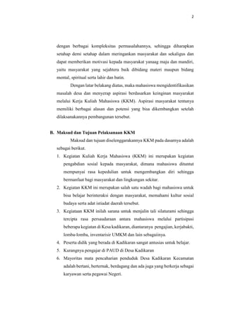 2
dengan berbagai kompleksitas permasalahannya, sehingga diharapkan
setahap demi setahap dalam meringankan masyarakat dan sekaligus dan
dapat memberikan motivasi kepada masyarakat yanaag maju dan mandiri,
yaitu masyarakat yang sejahtera baik dibidang materi maupun bidang
mental, spiritual serta lahir dan batin.
Dengan latar belakang diatas, maka mahasiswa mengidentifikasikan
masalah desa dan menyerap aspirasi berdasarkan keinginan masyarakat
melalui Kerja Kuliah Mahasiswa (KKM). Aspirasi masyarakat tentunya
memiliki berbagai alasan dan potensi yang bisa dikembangkan setelah
dilaksanakannya pembangunan tersebut.
B. Maksud dan Tujuan Pelaksanaan KKM
Maksud dan tujuan diselenggarakannya KKM pada dasarnya adalah
sebagai berikut.
1. Kegiatan Kuliah Kerja Mahasiswa (KKM) ini merupakan kegiatan
pengabdian sosial kepada masyarakat, dimana mahasiswa dituntut
mempunyai rasa kepedulian untuk mengembangkan diri sehingga
bermanfaat bagi masyarakat dan lingkungan sekitar.
2. Kegiatan KKM ini merupakan salah satu wadah bagi mahasiswa untuk
bisa belajar berinteraksi dengan masyarakat, memahami kultur sosial
budaya serta adat istiadat daerah tersebut.
3. Kegiataan KKM inilah sarana untuk menjalin tali silaturami sehingga
tercipta rasa persaudaraan antara mahasiswa melalui partisipasi
beberapa kegiatan di Kesa kadikaran, diantaranya pengajian, kerjabakti,
lomba-lomba, inventarisir UMKM dan lain sebagaiinya.
4. Peserta didik yang berada di Kadikaran sangat antusias untuk belajar.
5. Kurangnya pengajar di PAUD di Desa Kadikaran
6. Mayoritas mata pencaharian penduduk Desa Kadikaran Kecamatan
adalah bertani, berternak, berdagang dan ada juga yang berkerja sebagai
karyawan serta pegawai Negeri.
 
