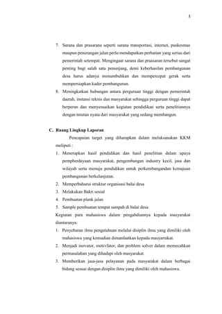 3
7. Sarana dan prasarana seperti sarana transportasi, internet, puskesmas
maupun penerangan jalan perlu mendapatkan perhatian yang serius dari
pemerintah setempat. Mengingaat sarana dan praasaran tersebut sangat
penting bagi salah satu penunjang, demi keberhasilan pembangunan
desa harus adanya menumbuhkan dan mempercepat gerak serta
mempersiapkan kader pembangunan.
8. Meningkatkan hubungan antara perguruan tinggi dengan pemerintah
daerah, instansi teknis dan masyarakat sehingga perguruan tinggi dapat
berperan dan menyesuaikan kegiatan pendidikan serta penelitiannya
dengan tntutan nyata dari masyarakat yang sedang membangun.
C. Ruang Lingkup Laporan
Pencapaian target yang diharapkan dalam melaksanakan KKM
meliputi :
1. Menerapkan hasil pendidikan dan hasil penelitian dalam upaya
pempberdayaan masyarakat, pengembangan industry kecil, jasa dan
wilayah serta menuju pendidikan untuk perkembangandan kemajuan
pembangunan berkelanjutan.
2. Memperbaharui struktur organisasi balai desa
3. Melakukan Bakti sosial
4. Pembuatan plank jalan
5. Sample pembuatan tempat sampah di balai desa
Kegiatan para mahasiswa dalam pengabdiannya kepada masyarakat
diantaranya:
1. Penyebaran ilmu pengetahuan melalui disiplin ilmu yang dimiliki oleh
mahasiswa yang kemudian dimanfaatkan kepada masyarrakat.
2. Menjadi inovator, motivfator, dan problem solver dalam memecahkan
permasalahan yang dihadapi oleh masyarakat.
3. Memberikan jasa-jasa pelayanan pada masyarakat dalam berbagai
bidang sesuai dengan disiplin ilmu yang dimiliki oleh mahasiswa.
 