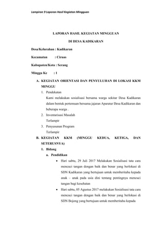 Lampiran 9 Laporan Hasil Kegiatan Mingguan
LAPORAN HASIL KEGIATAN MINGGUAN
DI DESA KADIKARAN
Desa/Kelurahan : Kadikaran
Kecamatan : Ciruas
Kabupaten/Kota : Serang
Minggu Ke : 1
A. KEGIATAN ORIENTASI DAN PENYULUHAN DI LOKASI KKM
MINGGU
1. Pendekatan
Kami melakukan sosialisasi bersama warga sekitar Desa Kadikaran
dalam bentuk pertemuan bersama jajaran Aparatur Desa Kadikaran dan
beberapa warga .
2. Inventarisasi Masalah
Terlampir
3. Penyusunan Program
Terlampir
B. KEGIATAN KKM (MINGGU KEDUA, KETIGA, DAN
SETERUSNYA)
1. Bidang
a. Pendidikan
 Hari sabtu, 29 Juli 2017 Melakukan Sosialisasi tata cara
mencuci tangan dengan baik dan benar yang berlokasi di
SDN Kadikaran yang bertujuan untuk memberitahu kepada
anak – anak pada usia dini tentang pentingnya mencuci
tangan bagi kesehatan
 Hari sabtu, 05 Agustus 2017 melakukan Sosialisasi tata cara
mencuci tangan dengan baik dan benar yang berlokasi di
SDN Bojong yang bertujuan untuk memberitahu kepada
 