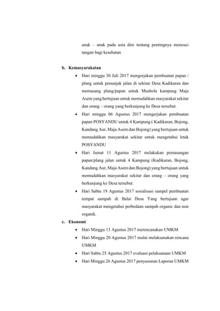 anak – anak pada usia dini tentang pentingnya mencuci
tangan bagi kesehatan
b. Kemasyarakatan
 Hari minggu 30 Juli 2017 mengerjakan pembuatan papan /
plang untuk penunjuk jalan di sekitar Desa Kadikaran dan
memasang plang/papan untuk Mushola kampung Maja
Asem yang bertujuan untuk memudahkan masyarakat sekitar
dan orang – orang yang berkunjung ke Desa tersebut.
 Hari minggu 06 Agustus 2017 mengerjakan pembuatan
papan POSYANDU untuk 4 Kampung ( Kadikaran, Bojong,
Kandang Aur, Maja Asem dan Bojong) yang bertujuan untuk
memudahkan masyarakat sekitar untuk mengetahui letak
POSYANDU
 Hari Jumat 11 Agustus 2017 melakukan pemasangan
papan/plang jalan untuk 4 Kampung (Kadikaran, Bojong,
Kandang Aur, Maja Asem dan Bojong) yang bertujuan untuk
memudahkan masyarakat sekitar dan orang – orang yang
berkunjung ke Desa tersebut.
 Hari Sabtu 19 Agustus 2017 sosialisasi sampel pembuatan
tempat sampah di Balai Desa Yang bertujuan agar
masyarakat mengetahui perbedaan sampah organic dan non
organik.
c. Ekonomi
 Hari Minggu 13 Agustus 2017 merencanakan UMKM
 Hari Minggu 20 Agustus 2017 mulai melaksanakan rencana
UMKM
 Hari Sabtu 25 Agustus 2017 evaluasi pelaksanaan UMKM
 Hari Minggu 26 Agustus 2017 penyusunan Laporan UMKM
 