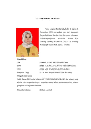 DAFTAR RIWAYAT HIDUP
Nama lengkap Susilawati, Lahir di Lebak 6
September 1994 merupakan putri dari pasangan
Bapak Dulhanan dan ibu Utin, beragama islam dan
berkewarganegaraan Indonesia. Alamat Kp.
Gunung Kendeng RT/RW OO2/OO1 Ds. Gunung
Kendeng Kencana Kab. Lebak – Banten.
Pendidikan
SD : SDN GUNUNG KENDENG III/2006
SMP : MTS NURINSAN GUNUNG KENDENG/2009
SMA : SMK MHI WARUNG GUNUNG/2012
Pergurua Tinggi : STIE Bina Bangsa Banten 2014- Sekarang
Pengalaman Kerja
Sejak Tahun 2012 mulai bekerja di PT. NIKOMAS GEMILANG dan jabatan yang
dijabat yaitu pergantian inspect sampai sekarang, belum pernah menduduki jabatan
yang lain selain jabatan tersebut .
Status Pernikahan : Belum Menikah
 