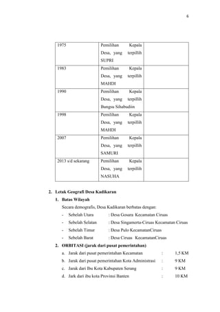 6
1975 Pemilihan Kepala
Desa, yang terpillih
SUPRI
1983 Pemilihan Kepala
Desa, yang terpillih
MAHDI
1990 Pemilihan Kepala
Desa, yang terpillih
Bungsu Sihabudiin
1998 Pemilihan Kepala
Desa, yang terpillih
MAHDI
2007 Pemilihan Kepala
Desa, yang terpillih
SAMURI
2013 s/d sekarang Pemilihan Kepala
Desa, yang terpillih
NASUHA
2. Letak Geografi Desa Kadikaran
1. Batas Wilayah
Secara demografis, Desa Kadikaran berbatas dengan:
- Sebelah Utara : Desa Gosara Kecamatan Ciruas
- Sebelah Selatan : Desa Singamerta-Ciruas Kecamatan Ciruas
- Sebelah Timur : Desa Pulo KecamatanCiruas
- Sebelah Barat : Desa Ciruas KecamatanCiruas
2. ORBITASI (jarak dari pusat pemerintahan)
a. Jarak dari pusat pemerintahan Kecamatan : 1,5 KM
b. Jarak dari pusat pemerintahan Kota Administrasi : 9 KM
c. Jarak dari Ibu Kota Kabupaten Serang : 9 KM
d. Jark dari ibu kota Provinsi Banten : 10 KM
 
