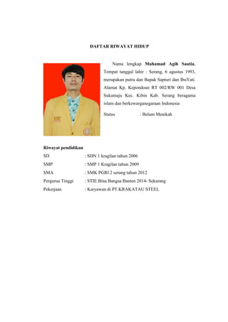 DAFTAR RIWAYAT HIDUP
Nama lengkap Muhamad Agih Sautia,
Tempat tanggal lahir : Serang, 6 agustus 1993,
merupakan putra dan Bapak Sapturi dan IbuYati.
Alamat Kp. Kepondoan RT 002/RW 001 Desa
Sukamaju Kec. Kibin Kab. Serang beragama
islam dan berkewarganegaraan Indonesia
Status : Belum Menikah
Riwayat pendidikan
SD : SDN 1 kragilan tahun 2006
SMP : SMP 1 Kragilan tahun 2009
SMA : SMK PGRI 2 serang tahun 2012
Pergurua Tinggi : STIE Bina Bangsa Banten 2014- Sekarang
Pekerjaan : Karyawan di PT.KRAKATAU STEEL
 