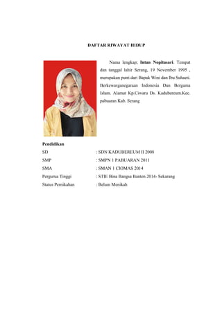 DAFTAR RIWAYAT HIDUP
Nama lengkap, Intan Nopitasari. Tempat
dan tanggal lahir Serang, 19 November 1995 ,
merupakan putri dari Bapak Wini dan Ibu Suhaeti.
Berkewarganegaraan Indonesia Dan Bergama
Islam. Alamat Kp.Ciwaru Ds. Kadubereum.Kec.
pabuaran Kab. Serang
Pendidikan
SD : SDN KADUBEREUM II 2008
SMP : SMPN 1 PABUARAN 2011
SMA : SMAN 1 CIOMAS 2014
Pergurua Tinggi : STIE Bina Bangsa Banten 2014- Sekarang
Status Pernikahan : Belum Menikah
 