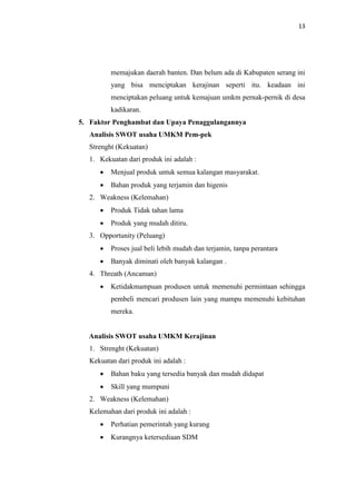 13
memajukan daerah banten. Dan belum ada di Kabupaten serang ini
yang bisa menciptakan kerajinan seperti itu. keadaan ini
menciptakan peluang untuk kemajuan umkm pernak-pernik di desa
kadikaran.
5. Faktor Penghambat dan Upaya Penaggulangannya
Analisis SWOT usaha UMKM Pem-pek
Strenght (Kekuatan)
1. Kekuatan dari produk ini adalah :
 Menjual produk untuk semua kalangan masyarakat.
 Bahan produk yang terjamin dan higenis
2. Weakness (Kelemahan)
 Produk Tidak tahan lama
 Produk yang mudah ditiru.
3. Opportunity (Peluang)
 Proses jual beli lebih mudah dan terjamin, tanpa perantara
 Banyak diminati oleh banyak kalangan .
4. Threath (Ancaman)
 Ketidakmampuan produsen untuk memenuhi permintaan sehingga
pembeli mencari produsen lain yang mampu memenuhi kebituhan
mereka.
Analisis SWOT usaha UMKM Kerajinan
1. Strenght (Kekuatan)
Kekuatan dari produk ini adalah :
 Bahan baku yang tersedia banyak dan mudah didapat
 Skill yang mumpuni
2. Weakness (Kelemahan)
Kelemahan dari produk ini adalah :
 Perhatian pemerintah yang kurang
 Kurangnya ketersediaan SDM
 