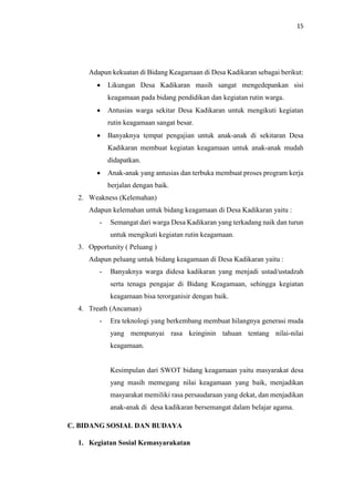 15
Adapun kekuatan di Bidang Keagamaan di Desa Kadikaran sebagai berikut:
 Likungan Desa Kadikaran masih sangat mengedepankan sisi
keagamaan pada bidang pendidikan dan kegiatan rutin warga.
 Antusias warga sekitar Desa Kadikaran untuk mengikuti kegiatan
rutin keagamaan sangat besar.
 Banyaknya tempat pengajian untuk anak-anak di sekitaran Desa
Kadikaran membuat kegiatan keagamaan untuk anak-anak mudah
didapatkan.
 Anak-anak yang antusias dan terbuka membuat proses program kerja
berjalan dengan baik.
2. Weakness (Kelemahan)
Adapun kelemahan untuk bidang keagamaan di Desa Kadikaran yaitu :
- Semangat dari warga Desa Kadikaran yang terkadang naik dan turun
untuk mengikuti kegiatan rutin keagamaan.
3. Opportunity ( Peluang )
Adapun peluang untuk bidang keagamaan di Desa Kadikaran yaitu :
- Banyaknya warga didesa kadikaran yang menjadi ustad/ustadzah
serta tenaga pengajar di Bidang Keagamaan, sehingga kegiatan
keagamaan bisa terorganisir dengan baik.
4. Treath (Ancaman)
- Era teknologi yang berkembang membuat hilangnya generasi muda
yang mempunyai rasa keinginin tahuan tentang nilai-nilai
keagamaan.
Kesimpulan dari SWOT bidang keagamaan yaitu masyarakat desa
yang masih memegang nilai keagamaan yang baik, menjadikan
masyarakat memiliki rasa persaudaraan yang dekat, dan menjadikan
anak-anak di desa kadikaran bersemangat dalam belajar agama.
C. BIDANG SOSIAL DAN BUDAYA
1. Kegiatan Sosial Kemasyarakatan
 
