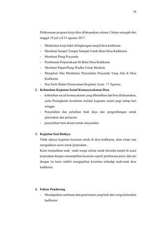 16
Pelaksanaan program kerja kkm dilaksanakan selama 1 bulan setengah dari
tanggal 19 juli s/d 31 agustus 2017.
- Melakukan kerja bakti dilingkungan masjid desa kadikaran.
- Membuat Sampel Tempat Sampah Untuk Balai Desa Kadikaran.
- Membuat Plang Posyandu
- Pembaruan Perpustakaan Di Balai Desa Kadikaran
- Membuat Papan/Plang Wudhu Untuk Mushola
- Mengikuti Dan Membantu Penyuluhan Posyandu Yang Ada di Desa
Kadikaran.
- Ikut Serta Dalam Perencanaan Kegiatan Acara 17 Agustus.
2. Kebutuhan Kegiatan Sosial Kemasyarakatan Desa
- kebutuhan social kemasyakatan yang dibutuhkan dan bisa dilaksanakan,
yaitu Peningkatan kesehatan melalui kegiatan senam pagi setiap hari
minggu.
- Penyuluhan dan pelatihan budi daya dan pengembangan untuk
peternakan dan pertanian.
- penyuluhan buta aksara untuk masyarakat.
3. Kegiatan Seni Budaya
Tidak adanya kegiatan kesenian untuk di desa kadikaran, akan tetapi saat
mengadakan acara untuk perpisahan ,
Kami menjadikan anak –anak warga sekitar untuk bersedia tampil di acara
perpisahan dengan menampilkan kesenian seperti pembacaan puisi, dan tari
dengan itu kami sedikit mengajarkan kesenian terhadap anak-anak desa
kadikaran.
4. Faktor Pendorong
- Mendapatkan sambutan dan penerimaan yang baik dari warga kelurahan
kadikaran
 