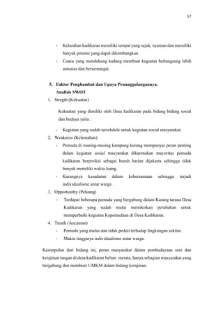 17
- Kelurahan kadikaran memiliki tempat yang sejuk, nyaman dan memiliki
banyak potensi yang dapat dikembangkan.
- Cuaca yang mendukung kadang membuat kegiatan berlangsung lebih
antusias dan bersemangat.
5. Faktor Penghambat dan Upaya Penanggulangannya.
Analisis SWOT
1. Stregth (Kekuatan)
Kekuatan yang dimiliki oleh Desa kadikaran pada bidang bidang sosial
dan budaya yaitu :
- Kegiatan yang sudah terschdule untuk kegiatan sosial masyarakat.
2. Weakness (Kelemahan)
- Pemuda di masing-masing kampung kurang mempunyai peran penting
dalam kegiatan sosial masyarakat dikarenakan mayoritas pemuda
kadikaran berprofesi sebagai buruh harian dijakarta sehingga tidak
banyak memiliki waktu luang.
- Kurangnya kesadaran dalam kebersamaan sehingga terjadi
individualisme antar warga .
3. Opportunitty (Peluang)
- Terdapat beberapa pemuda yang bergabung dalam Karang taruna Desa
Kadikaran yang sudah mulai memikirkan perubahan untuk
memperbaiki kegiatan Kepemudaan di Desa Kadikaran.
4. Treath (Ancaman)
- Pemuda yang malas dan tidak peduli terhadap lingkungan sekitar.
- Makin tingginya individualisme antar warga.
Kesimpulan dari bidang ini, peran masyarakat dalam pembudayaan seni dan
kerajinan tangan di desa kadikaran belum merata, hanya sebagian masyarakat yang
bergabung dan membuat UMKM dalam bidang kerajinan.
 