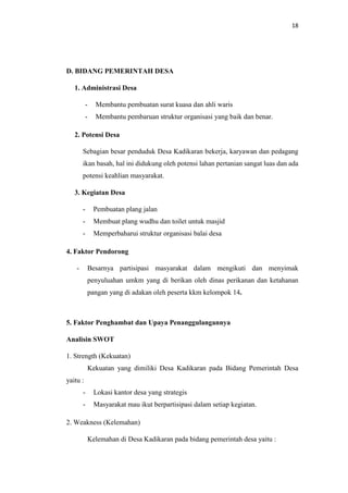 18
D. BIDANG PEMERINTAH DESA
1. Administrasi Desa
- Membantu pembuatan surat kuasa dan ahli waris
- Membantu pembaruan struktur organisasi yang baik dan benar.
2. Potensi Desa
Sebagian besar penduduk Desa Kadikaran bekerja, karyawan dan pedagang
ikan basah, hal ini didukung oleh potensi lahan pertanian sangat luas dan ada
potensi keahlian masyarakat.
3. Kegiatan Desa
- Pembuatan plang jalan
- Membuat plang wudhu dan toilet untuk masjid
- Memperbaharui struktur organisasi balai desa
4. Faktor Pendorong
- Besarnya partisipasi masyarakat dalam mengikuti dan menyimak
penyuluahan umkm yang di berikan oleh dinas perikanan dan ketahanan
pangan yang di adakan oleh peserta kkm kelompok 14.
5. Faktor Penghambat dan Upaya Penanggulangannya
Analisin SWOT
1. Strength (Kekuatan)
Kekuatan yang dimiliki Desa Kadikaran pada Bidang Pemerintah Desa
yaitu :
- Lokasi kantor desa yang strategis
- Masyarakat mau ikut berpartisipasi dalam setiap kegiatan.
2. Weakness (Kelemahan)
Kelemahan di Desa Kadikaran pada bidang pemerintah desa yaitu :
 