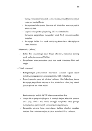 19
- Kurang pemanfaatan lahan pada sector pertanian, menjadikan masyarakat
cenderung menjadi buruh.
- Kurangannya kebersamaan dan serta tali silaturahmi antar masyarakat
desa kadikaran.
- Organisasi masyarakat yang kurang aktif di desa kadikaran.
- Kurangnya pengetahuan masyarakat untuk lebih mengembangakan
pertanian.
- Kurangnya fasilitas desa untuk menunjang pemanfaatan teknologi pada
sektor pertanian.
3. Opportunity (peluang)
- Lokasi desa yang strategis dekat dengan jalan raya, menjadikan peluang
untuk usaha atau membuat UMKM.
- Pemanfaatan lahan persawahan yang luas untuk penanaman bibit padi
unggul
4. Treath (Ancaman)
- Ketergantungan perekonomian masyarakat kadikaran kepada sector
industry, sehingga potensi desa yang dimiliki tidak berkembang.
- Potensi pertanian yang ada di desa kadikaran tidak bekembang karena
kurangnya pengetahuan masyarakat akan pemanfaatan lahan yang bisa di
jadikan pilihan lain selain indutri.
Kesimpulan dari analisis SWOT bidang pemerintahan desa
- dengan lokasi yang strategis perlu di imbangi dengan pelayanan aparatur
desa yang terbuka dan ramah sehingga masyarakat lebih percaya
menyampaikan aspirasi untuk kemajuan pembangunan desa,
- Pemerintah setempat harus menyediakan fasillitas teknologi misalkan
teraktor, diesel untuk menunjang kegiatan pertanian di desa kadikaran.
 