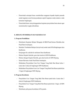 20
- Pemerintah setempat harus memberikan anggaran kepada kepala pemuda
untuk kegiatan social kemasyarakatan seperti kegiatan ronda malam u ntuk
kemanan lingkungan.
- Pemerintah harus menyelenggarakan kegiatan penyuluhan buta aksara agar
meminimalisir angka kebodohan.
E. BIDANG PENDIDIKAN DAN KESEHATAN
1. Program Pendidikan
- Membantu Kegiatan Belajar Mengajar di BKB Paud Kemas Merdeka dan
Paud Darul muttaqien.
- Memberi Tambahan Belajar (lest private) untuk anak SD dilingkungan desa
Kadikaran.
- Kunjungan Ke sekolah di sekitaran Desa Kadikaran.
- Diskusi Kepala Sekolah, guru dan komite di SDN Kadikaran.
- Diskusi dengan Kepala Sekolah, guru dan komite di SDN Bojong.
- Senam Bersama Anak Paud Darul muttaqien.
- Melakukan Penyuluhan Cara Cuci Tangan Yang Baik Dan Benar kelas 1
(satu) dan 2 (dua) di lingkungan SDN Kadikaran.
- Melakukan Penyuluhan Cara Cuci Tangan Yang Baik Dan Benar pada kelas
3 (tiga) di lingkungan SDN Bojong.
2. Program Kesehatan
- Penyuluhan Cuci Tangan Yang Baik Dan Benar pada kelas 1(satu) dan 2
(dua) di lingkungan SDN Kadikaran.
- Penyuluhan Cuci Tangan Yang Baik Dan Benar pada kelas 3 (tiga) di SDN
Bojong.
- Membantu pelayanan kesehatan di Posyandu .
 