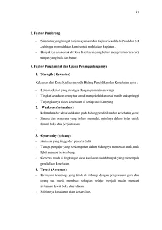 21
3. Faktor Pendorong
- Sambutan yang hangat dari masyarakat dan Kepala Sekolah di Paud dan SD
,sehingga memudahkan kami untuk melakukan kegiatan .
- Banyaknya anak-anak di Desa Kadikaran yang belum mengetahui cara cuci
tangan yang baik dan benar.
4. Faktor Penghambat dan Upaya Penanggulangannya
1. Strength ( Kekuatan)
Kekuatan dari Desa Kadikaran pada Bidang Pendidikan dan Kesehatan yaitu :
- Lokasi sekolah yang strategis dengan pemukiman warga
- Tingkat kesadaran orang tua untuk menyekolahkan anak masih cukup tinggi
- Terjangkaunya akses kesehatan di setiap unit Kampung
2. Weakness (kelemahan)
kelemahan dari desa kadikaran pada bidang pendidikan dan kesehatan yaitu:
- Sarana dan prasarana yang belum memadai, misalnya dalam kelas untuk
lemari buku dan perpustakaan.
-
3. Opurtunity (peluang)
- Antusias yang tinggi dari peserta didik
- Tenaga pengajar yang berkompeten dalam bidangnya membuat anak-anak
lebih mampu berkembang
- Generasi muda di lingkungan desa kadikaran sudah banyak yang menempuh
pendidikan kesehatan.
4. Treath (Ancaman)
- Kemajuan teknologi yang tidak di imbangi dengan pengawasan guru dan
orang tua murid membuat sebagian pelajar menjadi malas mencari
informasi lewat buku dan tulisan.
- Minimnya kesadaran akan kebersihan.
 