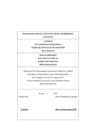 PENGESAHAN KEPALA DESA DAN DOSEN PEMBIMBING
LAPANGAN
LAPORAN
KULIAH KERJA MAHASISWA
SEKOLAH TINGGGI ILMU EKONOMI
BINA BANGSA
DESA KADIKARAN
KECAMATAN CIRUAS
KABUPATEN SERANG
PROVINSI BANTEN
Menyetujui Dan Mengesahkan Laporan Kerja Mahasiswa (KKM)
Kelompok 14 (Empat Belas) Yang Telah Dilaksanakan
Dari Tanggal 19 Juli S/D 31 Agustus 2017
Di Desa Kadikaran Kecamatan Ciruas Kabupaten Serang
PROVINSI BANTEN
Serang,…………….2017
Kepala Desa Dosen Pembmbing Lapangan
(Nasuha) (Drs. H. Sabrawijaya,MM)
 
