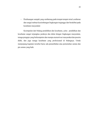 22
- Pembuangan sampah yang sembarang pada tempat-tempat misal comberan
dan sungai mebuat keseimbangan lingkungan terganggu dan berakibat pada
kesehatan masyarakat
Kesimpulan dari bidang pendidikan dan kesehatan, yaitu: pendidikan dan
kesehatan sangat terjangkau jaraknya dan dekat dengan lingkungan masyarakat,
tenaga pengajar yang berkompeten dan mampu memotivasi masyarakat dan peserta
didik, dan juga tenaga kesehatan yang profesioanal di bidangnya. Untuk
menjunjang kegiatan tersebut harus ada penambahan atau pemenuhan sarana dan
pra sarana yang baik.
 