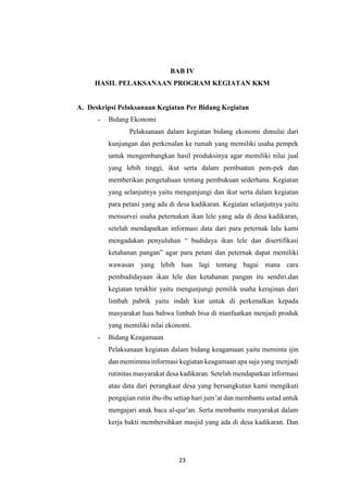 23
BAB IV
HASIL PELAKSANAAN PROGRAM KEGIATAN KKM
A. Deskripsi Pelaksanaan Kegiatan Per Bidang Kegiatan
- Bidang Ekonomi
Pelaksanaan dalam kegiatan bidang ekonomi dimulai dari
kunjungan dan perkenalan ke rumah yang memiliki usaha pempek
untuk mengembangkan hasil produksinya agar memiliki nilai jual
yang lebih tinggi, ikut serta dalam pembuatan pem-pek dan
memberikan pengetahuan tentang pembukuan sederhana. Kegiatan
yang selanjutnya yaitu mengunjungi dan ikut serta dalam kegiatan
para petani yang ada di desa kadikaran. Kegiatan selanjutnya yaitu
mensurvei usaha peternakan ikan lele yang ada di desa kadikaran,
setelah mendapatkan informasi data dari para peternak lalu kami
mengadakan penyuluhan “ budidaya ikan lele dan disertifikasi
ketahanan pangan” agar para petani dan peternak dapat memiliki
wawasan yang lebih luas lagi tentang bagai mana cara
pembudidayaan ikan lele dan ketahanan pangan itu sendiri.dan
kegiatan terakhir yaitu mengunjungi pemilik usaha kerajinan dari
limbah pabrik yaitu indah kiat untuk di perkenalkan kepada
masyarakat luas bahwa limbah bisa di manfaatkan menjadi produk
yang memiliki nilai ekonomi.
- Bidang Keagamaan
Pelaksanaan kegiatan dalam bidang keagamaan yaitu meminta ijin
dan memimnta informasi kegiatan keagamaan apa saja yang menjadi
rutinitas masyarakat desa kadikaran. Setelah mendapatkan informasi
atau data dari perangkaat desa yang bersangkutan kami mengikuti
pengajian rutin ibu-ibu setiap hari jum’at dan membantu ustad untuk
mengajari anak baca al-qur’an. Serta membantu masyarakat dalam
kerja bakti membersihkan masjid yang ada di desa kadikaran. Dan
 