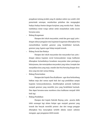 25
pengakuan tentang produk yang di ciptakan umkm nya sendiri oleh
pemerintah setempat, memberikan pelatihan dan mengangkat
budaya budaya banten dengan kerajinan yang mereka buat . Kedua
tumbuhnya minat warga sekitar untuk menjalankan usaha secara
bersama-sama.
- Bidang Keagamaan
Harapan dari tokoh masyarakat, ustad dan guru ngaji yaitu :
dengan adanya pengajian atau kegiataan keagamaan diharapkan bisa
menumbuhkan kembali generasi yang berakhlakul karimah,
generasi yang Agamis agar hidup menjadi terarah.
- Bidang Sosial dan Budaya
Harapan dari tokoh masyarakat dan masyarakat luas yaitu :
dengan adanya kegiatan social kemasyaakatan warga kadikaran
diharapkan bertambahnya kesadaran masyarakat akan pentingnya
bekerjasama, dan menciptakan masyarakat yang rukun, kompak dan
menjadikan desa yang maju, mandiri dan bisa bersaing dengan desa-
desa yang lain dari semua bidang.
- Bidang Pemerintahan
Harapan dari kepala Desa Kadikaran : agar desa berkembang
bahkan maju dari semua aspek baik dari segi pendidikan sampai
kegiatan kemasyarakatannya, dandiharapkan pemuda kadikaran
menjadi generasi yang memiliki jiwa yang berakhlakul karimah.
Dan dapat bersama-sama membawa desa kadikaran menjadi lebih
baik lagi.
- Bidang Pendidikan
Harapan dari kepala Sekolah Bojong yaitu peserta didik
lebih semangat lagi dalam belajar agar menjadi generasi yang
terarah dan banyak memiliki potensi .dan dari tenaga pengajar
diharapkan bisa menyiapkan terlebih dahulu materi sebelum
mengajar, agar pengajaran lebih terarah.
 