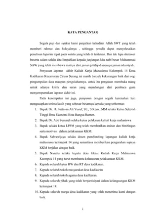 i
KATA PENGANTAR
Segala puji dan syukur kami panjatkan kehadirat Allah SWT yang telah
memberi rahmat dan hidayahnya , sehingga penulis dapat menyelesaikan
penulisan laporan tepat pada waktu yang telah di tentukan. Dan tak lupa shalawat
beserta salam selalu kita limpahkan kepada junjungan kita nabi besar Muhammad
SAW yang telah membawa matnya dari jaman jahiliyah menuju jaman islamiyah .
Penyusun laporan akhir Kuliah Kerja Mahasiswa Kelompok 14 Desa
Kadikaran Kecamatan Ciruas Serang ini masih banyak kekurangan baik dari segi
pengumpulan data maupun pengolahannya, untuk itu penyusun membuka ruang
untuk adanya kritik dan saran yang membangun dari pembaca guna
menyempurnakan laporan akhir ini.
Pada kesempatan ini juga, penyusun dengan segala kerenahan hati
mengucapkan terima kasih yang sebesar-besarnya kepada yang terhormat:
1. Bapak Dr. H. Furtasan Ali Yusuf, SE., S.Kom., MM selaku Ketua Sekolah
Tinggi Ilmu Ekonomi Bina Bangsa Banten.
2. Bapak Dr. Ade Sumardi selaku ketua pelaksana kuliah kerja mahasiswa
3. Bapak selaku ketua LPPM yang telah memberikan arahan dan bimbingan
serta motivasi dalam pelaksanaan KKM.
4. Bapak Sabrawijaya selaku dosen pembimbing lapangan kuliah kerja
mahasiswa kelompok 14 yang senantiasa memberikan pengarahan supaya
KKM berjalan dengan baik.
5. Bapak Nasuha selaku kepala desa lokasi Kuliah Kerja Mahasiswa
Keompok 14 yang turut membantu kelancaran pelaksanaan KKM.
6. Kepada seluruh ketua RW dan RT desa kadikaran.
7. Kepada seluruh tokoh masyarakat desa kadikaran
8. Kepada seluruh tokoh agama desa kadikaran.
9. Kepada seluruh pihak yang telah berpartisipasi dalam kelangsungan KKM
kelompok 14.
10. Kepada seluruh warga desa kadikaran yang telah menerima kami dengan
baik.
 