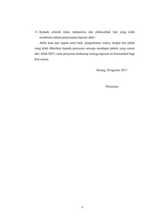 ii
11. Kepada seluruh rekan mahasiswa dan pihak-pihak lain yang telah
membantu dalam penyusunan laporan akhir.
Akhir kata atas segala amal baik, pengorbanan waktu, tempat dan pihak
yang telah diberikan kepada penyusun semoga mendapat pahala yang sesuai
dari Allah SWT, serta penyusun berharrap semoga laporan ini bermanfaat bagi
kita semua.
Serang, 28 agustus 2017
Penyusun
 
