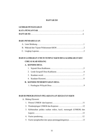 iii
DAFTAR ISI
LEMBAR PENGESAHAN
KATA PENGANTAR…………………………………………………………...i
DAFTAR ISI…………………………………………………………………….ii
BAB I PENDAHULUAN
A. Latar Belakang…………………………………………………………….1
B. Maksud dan Tujuan Pelaksanaan KKM…………………………………...2
C. Lingkup Laporan…………………………………………………………..3
BAB II GAMBARAN UMUM TEMPAT KKM DESA KADIKARAN KEC
CIRUAS KAB SERANG
A. KONDISI DESA
1. Sejarah Desa Kadikaran…………………………………………...5
2. Letak Geografi Desa Kadikaran…………………………….……..6
3. Keadaan social…………………………………………………….7
4. Keadaan Ekonomi…………………………………………………8
B. KONDISI PEMERINTAHAN DESA
1. Pembagian Wilayah Desa………………………………………….9
BAB III PROGRAM DAN PELAKSANAAN KEGIATAN KKM
A. Bidang Ekonomi
1. Potensi UMKM dan koperasi……………………………………….11
2. Pendampingan UMKM dan Koperasi……………………………….12
3. Kebutuuhan pelaku usahan mikro, kecil, menengah (UMKM) dan
kopersi…...…………………………………………………………..12
4. Factor pendorong……………………………………………………12
5. Factor penghambat dan upaya penanggulangannya…………………13
 