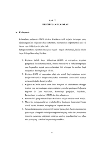 61
BAB IV
KESIMPULAN DAN SARAN
A. Kesimpulan
Keberadaan mahasiswa KKM di desa Kadikaran telah terjalin hubungan yang
kekeluargaan dan terjalinnya tali silaturahmi, ini menjukan implementasi dari Tri
darma yang di lakukan berjalan baik.
Sebagaimana kami paparkan diatas pada bagian – bagian sebelumnya, secara umum
dapat disimpulkan sebagi berikut :
1. Kegiatan Kuliah Kerja Mahasiswa (KKM) ini merupakan kegiatan
pengabdian sosial kemasyarakat, dimana mahasiswa di tuntut mempunyai
rasa kepedulian untuk mengembangkan diri sehingga bermanfaat bagi
masyarakat dan lingkungan sekitar.
2. Kegiatan KKM ini merupakan salah satu wadah bagi mahasiswa untuk
belajar berinteraksi dengan masyarakat, memahami kultur sosial budaya
serta adat istiadat daerah tersebut.
3. Kegiatan KKM ini adalah saran untuk menjalin tali silahturahmi sehingga
tercipta rasa persaudaraan antara mahasiwa melalui partisipasi beberapa
kegiatan di Desa Kadikaran, diantaranya pengajian, Kerjabakti,
Perlombaan, Inventarisir UMKM dan lain sebagainya.
4. Peserta didik yang berada di Desa Kadikaran sangat antusias untuk belajar.
5. Mayoritas mata pencaharian penduduk Desa Kadikaran Kecamatan Ciruas
adalah Petani, Peternak, Pedagang dan Pegawai Swasta.
6. Sarana dan prasarana umum seperti sarana transportasi, Puskesmas maupun
penerangan jalan perlu mendapatkan perhatian yang serius dari pemerintah
setempat mengingat sarana dan prasarana tersebut sangat penting bagi salah
satu penunjang keberhasilan pembangunan Desa.
 