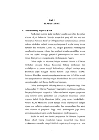1
BAB I
PENDAHULUAN
A. Latar Belakang Kegiatan KKM
Pendidikan nasional pada hakikatnya adalah dari oleh dan untuk
seluruh rakyat Indonesia. Menuju masyarakat yang adil dan makmur
berdasarkan Pancasila dan UUD 1945 pencapaian suatu masyarakat adil dan
makmur dilakukan melalui proses pembangunan di segala bidang secara
bertahap dan berencana. Karena itu, tahapan perjalanan pembangunan
mengharuskan adanya evaluasi dan revaluasi terhadap pendidikan secara
kritis dan objektif sehingga perspektif pembangunan itu sendiri selalu
berada dalam proses pencapaian cita-cita Bangsa dan Negara.
Dalam rangka era reformasi, bangsa Indonesia dituntut aktif dalam
perubahan disegala bidang. Khususnya bidang pendidikan dan
pembelajaran perguruan tingggi keberadaanya sebagai lembaga yang
diharapkan dapat menggali potensi Sumber Daya Manusia (SDM).
Sehingga dihasilkan manusia-manusia pembangun yang berkullitas sesuai
ilmu pengetahuan dan teknologi dengan dilandasi iman dan taqwa, hal inilah
yang diharapkan oleh Bangsa dan Negara Indonesia.
Dalam pembangunan dibidang pendidikan, perguruan tinggi telah
melaksanakan Tri Dharma Perguruan Tinggi yakni: penelitian, pendidikan,
dan pengabdian pada masyarakat. Salah satu bentuk program pengajaran
yang meliputi aspek pendidikan dan pengabdian masyarakat adalah
program Kuliah Kerja Mahasiswa (KKM) yang secara intrakulikuler.
Melalui KKM. Mahasiswa dilatih bekerja secara interdisipliner dengan
tujuan agar mahasiswa dapat mengenalkan dan mengamalkan ilmu yang
telah diterima di perguruan tinggi unutk pembangunan juga untuk
kepentingan mahasiswa itu sendiri dalam proses pendewasaannya.
Selain itu, salah satu bentuk pengamalan Tri Dharma Perguruan
Tinggi adalah bidang pengabdian kepada masyarakat yang dalam
pelaksanaanya mencoba mengabdi diri di tengah- tengah masyarakat luas
 