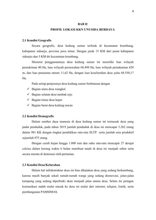 4
BAB II
PROFIL LOKASI KKN UNUSIDA BERDAYA
2.1 Kondisi Geografis
Secara geografis, desa kedung sumur terletak di kecamatan krembung,
kabupaten sidoarjo, provinsi jawa timur. Dengan jarak 15 KM dari pusat kabupaten
sidoarjo dan 5 KM dri kecamatan krembung.
Menurut penggunaannya desa kedung sumur ini memiliki luas wilayah
pemukiman 40 Ha, luas wilayah persawahan 68.498 Ha, luas wilayah pemakaman 420
m, dan luas prasarana umum 11,62 Ha, dengan luas keseluruhan desa yaitu 68.550,17
Ha.
Pada setiap penjurunya desa kedung sumur berbatasan dengan
 Bagian utara desa wangkal
 Bagian selatan desa tambak rejo
 Bagian timur desa keper
 Bagian barat desa kedung rawan
2.2 Kondisi Demografis
Dalam sumber daya manusia di desa kedung sumur ini termasuk desa yang
padat penduduk, pada tahun 2019 jumlah penduduk di desa ini mencapai 3.262 orang
dalam 981 KK dengan tingkat pendidikan rata-rata SLTP serta jumlah usia produktif
sejumlah 875 orang.
Dengan curah hujan hingga 1.800 mm dan suhu rata-rata mencapai 27 derajat
celcius dalam kurung waktu 6 bulan membuat tanah di desa ini menjadi subur serta
secara merata di dominasi oleh pertanian.
2.3 Kondisi Desa/Kelurahan
Dalam hal infrakstruktur desa ini bias dikatakan desa yang sedang berkambang,
karena masih banyak sekali rumah-rumah warga yang sedang direnovasi, jalan-jalan
kampung yang sedang diperbaiki akan menjadi jalan utama desa. Selain itu jaringan
komunikasi sudah mulai masuk ke desa ini mulai dari internet, telepon, listrik, serta
pembangunan PAMSIMAS.
 