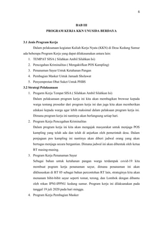 6
BAB III
PROGRAM KERJA KKN UNUSIDA BERDAYA
3.1 Jenis Program Kerja
Dalam pelaksanaan kegiatan Kuliah Kerja Nyata (KKN) di Desa Kedung Sumur
ada beberapa Program Kerja yang dapat dilakasanakan antara lain:
1. TEMPAT SISA ( Silahkan Ambil Silahkan Isi)
2. Pencegahan Kriminalitas ( Mengaktifkan POS Kampling)
3. Penanaman Sayur Untuk Ketahanan Pangan
4. Pembagian Masker Untuk Jamaah Sholawat
5. Penyemprotan Obat Suket Untuk PHBS
3.2 Strategi Pelaksanaan
1. Progarm Kerja Tempat SISA ( Silahkan Ambil Silahkan Isi)
Dalam pelaksanaan program kerja ini kita akan membagikan browsur kepada
warga tentang prosedur dari program kerja ini dan juga kita akan memberikan
edukasi kepada warga agar lebih maksimal dalam pelaksaan program kerja ini.
Dimana program kerja ini nantinya akan berlangsung setiap hari.
2. Program Kerja Pencegahan Kriminalitas
Dalam program kerja ini kita akan mengajak masyarakat untuk menjaga POS
kampling yang telah ada dan telah di anjurkan oleh pemerintah desa. Dalam
penjagaan pos kampling ini nantinya akan diberi jadwal orang yang akan
bertugas menjaga secara bergantian. Dimana jadwal ini akan dibentuk oleh ketua
RT masing-masing.
3. Program Kerja Penanaman Sayur
Sebagai bahan untuk ketahanan pangan warga terdampak covid-19 kita
membuat pogram kerja penanaman sayur, dimana penanaman ini akan
dikhususkan di RT 05 sebagai bahan percontohan RT lain, strateginya kita akan
menanam bibit-bibit sayur seperti tomat, terong, dan Lombok dengan dibantu
oleh rekan IPNI-IPPNU kedung sumur. Program kerja ini dilaksanakan pada
tanggal 19 juli 2020 pada hari minggu.
4. Program Kerja Pembagian Masker
 