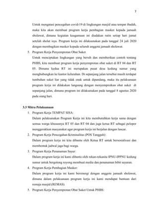 7
Untuk mengatasi pencegahan covid-19 di lingkungan masjid atau tempat ibadah,
maka kita akan membuat program kerja pembagian masker kepada jamaah
sholawat, dimana kegiatan keagamaan ini diadakan rutin setiap hari jumat
setelah sholat isya. Program kerja ini dilaksanakan pada tanggal 24 juli 2020
dengan membagikan masker kepada seluruh anggota jamaah sholawat.
5. Program Kerja Penyemprotan Obat Suket
Untuk menciptakan lingkungan yang bersih dan memberikan contoh tentang
PHBS, kita membuat program kerja penyemprotan obat suket di RT 04 dan RT
05. Dimana kedua RT ini merupakan pusat desa kedung sumur yang
menghubungkan ke kantor kelurahan. Di sepanjang jalan tersebut masih terdapat
tumbuhan suket liar yang tidak enak untuk dipandang, maka itu pelaksanaan
program kerja ini dilakukan langsung dengan menyemprotkan obat suket di
sepanjang jalan, dimana program ini dilaksanakan pada tanggal 8 agustus 2020
pada siang hari.
3.3 Mitra Pelaksanaan
1. Program Kerja TEMPAT SISA:
Dalam pelaksanakan Program Kerja ini kita membutuhkan kerja sama dengan
semua warga khususnya RT 05 dan RT 04 dan juga ketua RT sebagai pelopor
menggerakkan masyarakat agar program kerja ini berjalan dengan lancar.
2. Program Kerja Pencegahan Kriminalitas (POS Tangguh):
Dalam program kerja ini kita dibantu oleh Ketua RT untuk bersosialisasi dan
membentuk jadwal jaga bagi warga.
3. Program Kerja Penanaman Sayur:
Dalam program kerja ini kami dibantu oleh rekan-rekanita IPNU-IPPNU kedung
sumur untuk bergotong royong membuat media dan penanaman bibit sayuran.
4. Program Kerja Pembagian Masker:
Dalam program kerja ini kami bersinergi dengan anggota jamaah sholawat,
dimana dalam pelaksanaan program kerja ini kami mendapat bantuan dari
remaja masjid (REMAS).
5. Program Kerja Penyemprotan Obat Suket Untuk PHBS:
 