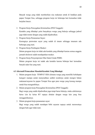 10
Banyak warga yang tidak memberikan sisa makanan untuk di letakkan pada
papan Tempat Sisa, sehingga program kerja ini beberapa hari kemudian tidak
berjalan lancer.
2. Program Kerja Pencegahan Kriminalitas (POS Tangguh):
Kendala yang dihadapi yaitu banyaknya warga yang bekerja sehingga jadwal
jaga tidak teratur dengan yang sudah dijadwalkan.
3. Program Kerja Penanaman Sayur:
Kurangnya perawatan sayur yang sudah di tanam sehingga tananam ada
beberapa yang mati.
4. Program Kerja Pembagian Masker:
Dalam program kerja ini tidak ada kendala yang dihadapi karena semua anggota
jamaah sholawat sudah mendapatkan masker.
5. Program Kerja Penyemprotan Obat Suket Untuk PHBS:
Dalam program kerja ini tudak ada kendala karena beberpa hari kemudian
banyak suket liar yang mati.
4.3 Alternatif Pemecahan Masalah/Kendala Yang Dihadapi:
1. Dalam program kerja TEMPAT SISA dimana warga yang memiliki kehidupan
kategori mampu untuk menyisahkan sedikit rezekinya untuk mengisi bahan
makanan/sayuran ke papan Tempat Sisa agar para warga yang kurang mampu
untuk bisa mengambilnya.
2. Dalam program kerja Pencegahan Kriminalitas (POS Tangguh):
Bagi warga yang sudah dijadwalkan jaga tetapi harus bekerja, maka sebelumnya
harus izin ke ketua RT supaya ditukar dengan warga lain yang bisa
menggantikannya.
3. Dalam program kerja penanaman sayur:
Bagi warga yang sudah mendapat bibit sayuran supaya untuk merawatnya
dengan baik agar tidak mati.
 