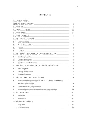 ii
DAFTAR ISI
HALAMAN JUDUL
LEMBAR PENGESAHAN.............................................................................. i
DAFTAR ISI .................................................................................................... ii
KATA PENGANTAR...................................................................................... iii
DAFTAR TABEL ............................................................................................ iv
DAFTAR GAMBAR........................................................................................ v
BAB I PENDAHULUAN ........................................................................... 1
1.1 Latar Belakang ....................................................................................... 1
1.2 Pokok Permasalahan............................................................................... 2
1.3 Tujuan..................................................................................................... 2
1.4 Manfaat................................................................................................... 3
BAB II PROFIL LOKASI KKN UNUSIDA BERDAYA............................ 4
2.1 Kondisi geografis ................................................................................... 4
2.2 Kondisi demografis ................................................................................ 4
2.3 Kondisi Desa / Kelurahan....................................................................... 4
BAB III PROGRAM KERJA KKN UNUSIDA BERDAYA........................ 6
3.1 Jenis Program ......................................................................................... 6
3.2 Strategi Pelaksanaan............................................................................... 6
3.3 Mitra Pelaksanaan .................................................................................. 7
BAB IV PELAKSANAAN PROGRAM ....................................................... 9
4.1 Pelaksanaan Program kegiatan KKN UNUSIDA BERDAYA
Dan hasil yang dicapai............................................................................ 9
4.2 Kendala-kendala yang dihadapi ............................................................. 9
4.3 Alternatif pemecahan masalah kendala yang dihadapi .......................... 10
BAB V PENUTUP........................................................................................ 11
5.1 Simpulan................................................................................................. 11
5.2 Saran-saran............................................................................................. 11
LAMPIRAN-LAMPIRAN............................................................................... 12
1. Log book ............................................................................................... 12
2. Foto kegiatan........................................................................................ 15
 