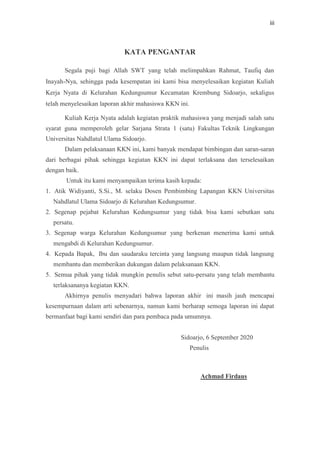 iii
KATA PENGANTAR
Segala puji bagi Allah SWT yang telah melimpahkan Rahmat, Taufiq dan
Inayah-Nya, sehingga pada kesempatan ini kami bisa menyelesaikan kegiatan Kuliah
Kerja Nyata di Kelurahan Kedungsumur Kecamatan Krembung Sidoarjo, sekaligus
telah menyelesaikan laporan akhir mahasiswa KKN ini.
Kuliah Kerja Nyata adalah kegiatan praktik mahasiswa yang menjadi salah satu
syarat guna memperoleh gelar Sarjana Strata 1 (satu) Fakultas Teknik Lingkungan
Universitas Nahdlatul Ulama Sidoarjo.
Dalam pelaksanaan KKN ini, kami banyak mendapat bimbingan dan saran-saran
dari berbagai pihak sehingga kegiatan KKN ini dapat terlaksana dan terselesaikan
dengan baik.
Untuk itu kami menyampaikan terima kasih kepada:
1. Atik Widiyanti, S.Si., M. selaku Dosen Pembimbing Lapangan KKN Universitas
Nahdlatul Ulama Sidoarjo di Kelurahan Kedungsumur.
2. Segenap pejabat Kelurahan Kedungsumur yang tidak bisa kami sebutkan satu
persatu.
3. Segenap warga Kelurahan Kedungsumur yang berkenan menerima kami untuk
mengabdi di Kelurahan Kedungsumur.
4. Kepada Bapak, Ibu dan saudaraku tercinta yang langsung maupun tidak langsung
membantu dan memberikan dukungan dalam pelaksanaan KKN.
5. Semua pihak yang tidak mungkin penulis sebut satu-persatu yang telah membantu
terlaksananya kegiatan KKN.
Akhirnya penulis menyadari bahwa laporan akhir ini masih jauh mencapai
kesempurnaan dalam arti sebenarnya, namun kami berharap semoga laporan ini dapat
bermanfaat bagi kami sendiri dan para pembaca pada umumnya.
Sidoarjo, 6 September 2020
Penulis
Achmad Firdaus
 