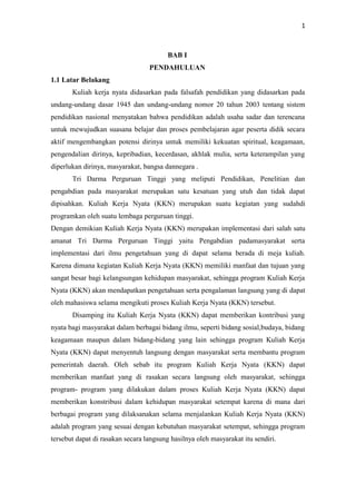1
BAB I
PENDAHULUAN
1.1 Latar Belakang
Kuliah kerja nyata didasarkan pada falsafah pendidikan yang didasarkan pada
undang-undang dasar 1945 dan undang-undang nomor 20 tahun 2003 tentang sistem
pendidikan nasional menyatakan bahwa pendidikan adalah usaha sadar dan terencana
untuk mewujudkan suasana belajar dan proses pembelajaran agar peserta didik secara
aktif mengembangkan potensi dirinya untuk memiliki kekuatan spiritual, keagamaan,
pengendalian dirinya, kepribadian, kecerdasan, akhlak mulia, serta keterampilan yang
diperlukan dirinya, masyarakat, bangsa dannegara .
Tri Darma Perguruan Tinggi yang meliputi Pendidikan, Penelitian dan
pengabdian pada masyarakat merupakan satu kesatuan yang utuh dan tidak dapat
dipisahkan. Kuliah Kerja Nyata (KKN) merupakan suatu kegiatan yang sudahdi
programkan oleh suatu lembaga perguruan tinggi.
Dengan demikian Kuliah Kerja Nyata (KKN) merupakan implementasi dari salah satu
amanat Tri Darma Perguruan Tinggi yaitu Pengabdian padamasyarakat serta
implementasi dari ilmu pengetahuan yang di dapat selama berada di meja kuliah.
Karena dimana kegiatan Kuliah Kerja Nyata (KKN) memiliki manfaat dan tujuan yang
sangat besar bagi kelangsungan kehidupan masyarakat, sehingga program Kuliah Kerja
Nyata (KKN) akan mendapatkan pengetahuan serta pengalaman langsung yang di dapat
oleh mahasiswa selama mengikuti proses Kuliah Kerja Nyata (KKN) tersebut.
Disamping itu Kuliah Kerja Nyata (KKN) dapat memberikan kontribusi yang
nyata bagi masyarakat dalam berbagai bidang ilmu, seperti bidang sosial,budaya, bidang
keagamaan maupun dalam bidang-bidang yang lain sehingga program Kuliah Kerja
Nyata (KKN) dapat menyentuh langsung dengan masyarakat serta membantu program
pemerintah daerah. Oleh sebab itu program Kuliah Kerja Nyata (KKN) dapat
memberikan manfaat yang di rasakan secara langsung oleh masyarakat, sehingga
program- program yang dilakukan dalam proses Kuliah Kerja Nyata (KKN) dapat
memberikan konstribusi dalam kehidupan masyarakat setempat karena di mana dari
berbagai program yang dilaksanakan selama menjalankan Kuliah Kerja Nyata (KKN)
adalah program yang sesuai dengan kebutuhan masyarakat setempat, sehingga program
tersebut dapat di rasakan secara langsung hasilnya oleh masyarakat itu sendiri.
 