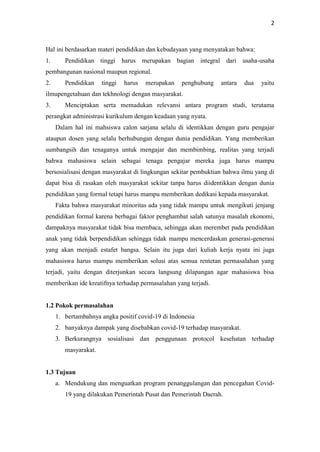 2
Hal ini berdasarkan materi pendidikan dan kebudayaan yang menyatakan bahwa:
1. Pendidikan tinggi harus merupakan bagian integral dari usaha-usaha
pembangunan nasional maupun regional.
2. Pendidikan tinggi harus merupakan penghubung antara dua yaitu
ilmupengetahuan dan tekhnologi dengan masyarakat.
3. Menciptakan serta memadukan relevansi antara program studi, terutama
perangkat administrasi kurikulum dengan keadaan yang nyata.
Dalam hal ini mahsiswa calon sarjana selalu di identikkan dengan guru pengajar
ataupun dosen yang selalu berhubungan dengan dunia pendidikan. Yang memberikan
sumbangsih dan tenaganya untuk mengajar dan membimbing, realitas yang terjadi
bahwa mahasiswa selain sebagai tenaga pengajar mereka juga harus mampu
bersosialisasi dengan masyarakat di lingkungan sekitar pembuktian bahwa ilmu yang di
dapat bisa di rasakan oleh masyarakat sekitar tanpa harus diidentikkan dengan dunia
pendidikan yang formal tetapi harus mampu memberikan dedikasi kepada masyarakat.
Fakta bahwa masyarakat minoritas ada yang tidak mampu untuk mengikuti jenjang
pendidikan formal karena berbagai faktor penghambat salah satunya masalah ekonomi,
dampaknya masyarakat tidak bisa membaca, sehingga akan merembet pada pendidikan
anak yang tidak berpendidikan sehingga tidak mampu mencerdaskan generasi-generasi
yang akan menjadi estafet bangsa. Selain itu juga dari kuliah kerja nyata ini juga
mahasiswa harus mampu memberikan solusi atas semua rentetan permasalahan yang
terjadi, yaitu dengan diterjunkan secara langsung dilapangan agar mahasiswa bisa
memberikan ide kreatifnya terhadap permasalahan yang terjadi.
1.2 Pokok permasalahan
1. bertambahnya angka positif covid-19 di Indonesia
2. banyaknya dampak yang disebabkan covid-19 terhadap masyarakat.
3. Berkurangnya sosialisasi dan penggunaan protocol kesehatan terhadap
masyarakat.
1.3 Tujuan
a. Mendukung dan menguatkan program penanggulangan dan pencegahan Covid-
19 yang dilakukan Pemerintah Pusat dan Pemerintah Daerah.
 