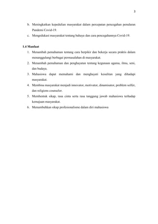 3
b. Meningkatkan kepedulian masyarakat dalam percepatan pencegahan penularan
Pandemi Covid-19.
c. Mengedukasi masyarakat tentang bahaya dan cara pencegahannya Covid-19.
1.4 Manfaat
1. Menambah pemahaman tentang cara berpikir dan bekerja secara praktis dalam
menanggulangi berbagai permasalahan di masyarakat.
2. Menambah pemahaman dan penghayatan tentang kegunaan agama, ilmu, seni,
dan budaya.
3. Mahasiswa dapat memahami dan menghayati kesulitan yang dihadapi
masyarakat.
4. Membina masyarakat menjadi innovator, motivator, dinamisator, problem solfer,
dan religions counselor.
5. Membentuk sikap, rasa cinta serta rasa tanggung jawab mahasiswa terhadap
kemajuan masyarakat.
6. Menumbuhkan sikap profesionalisme dalam diri mahasiswa
 