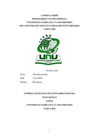 i
LAPORAN AKHIR
PROGRAMKKN UNUSIDA BERDAYA
UNIVERSITAS NAHDLATUL ULAMASIDOARJO
DESA SEPANDE KECAMATAN CANDI KABUPATEN SIDOARJO
TAHUN 2020
Di Susun oleh :
Nama : Moh Khomarudin
NIM : C14170058
Fakultas :Menejemen
LEMBAGA PENELITIAN DAN PENGABDIAN KEPADA
MASYARAKAT
(LPPM)
UNIVERSITAS NAHDLATUL ULAMA SIDOARJO
TAHUN 2020
 