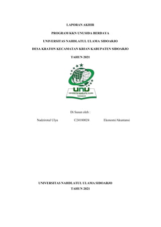 LAPORAN AKHIR
PROGRAM KKN UNUSIDA BERDAYA
UNIVERSITAS NAHDLATUL ULAMA SIDOARJO
DESA KRATON KECAMATAN KRIAN KABUPATEN SIDOARJO
TAHUN 2021
Di Susun oleh :
Nadzirotul Ulya C24180024 Ekonomi/Akuntansi
UNIVERSITAS NAHDLATUL ULAMA SIDOARJO
TAHUN 2021
 