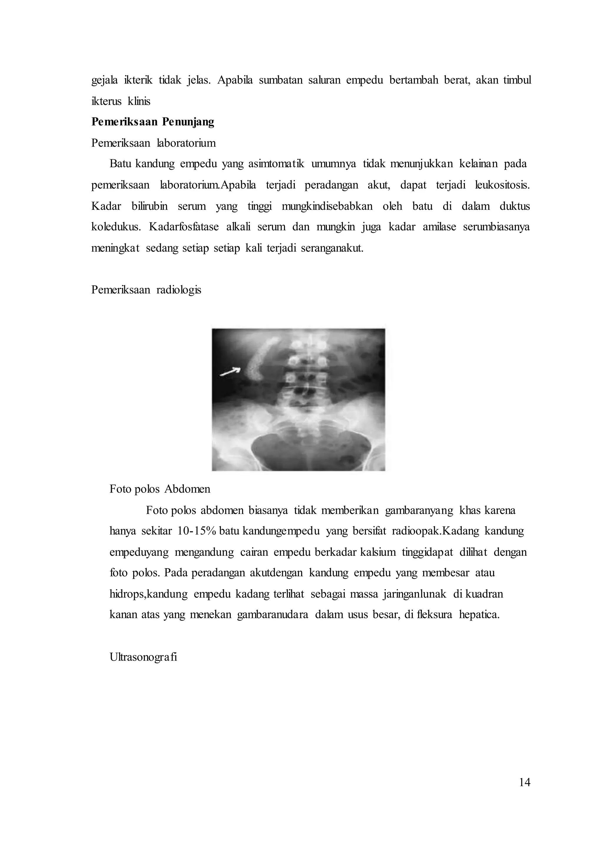14
gejala ikterik tidak jelas. Apabila sumbatan saluran empedu bertambah berat, akan timbul
ikterus klinis
Pemeriksaan Penunjang
Pemeriksaan laboratorium
Batu kandung empedu yang asimtomatik umumnya tidak menunjukkan kelainan pada
pemeriksaan laboratorium.Apabila terjadi peradangan akut, dapat terjadi leukositosis.
Kadar bilirubin serum yang tinggi mungkindisebabkan oleh batu di dalam duktus
koledukus. Kadarfosfatase alkali serum dan mungkin juga kadar amilase serumbiasanya
meningkat sedang setiap setiap kali terjadi seranganakut.
Pemeriksaan radiologis
Foto polos Abdomen
Foto polos abdomen biasanya tidak memberikan gambaranyang khas karena
hanya sekitar 10-15% batu kandungempedu yang bersifat radioopak.Kadang kandung
empeduyang mengandung cairan empedu berkadar kalsium tinggidapat dilihat dengan
foto polos. Pada peradangan akutdengan kandung empedu yang membesar atau
hidrops,kandung empedu kadang terlihat sebagai massa jaringanlunak di kuadran
kanan atas yang menekan gambaranudara dalam usus besar, di fleksura hepatica.
Ultrasonografi
 