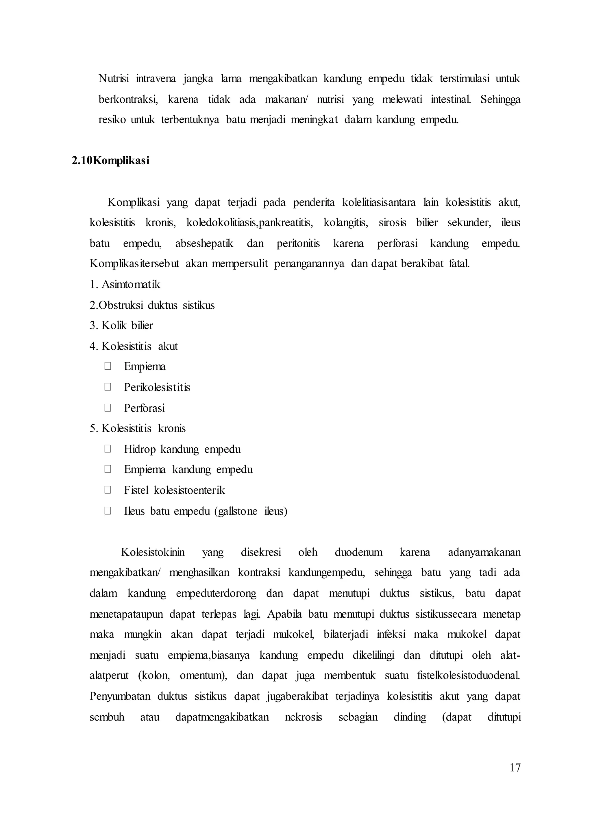 17
Nutrisi intravena jangka lama mengakibatkan kandung empedu tidak terstimulasi untuk
berkontraksi, karena tidak ada makanan/ nutrisi yang melewati intestinal. Sehingga
resiko untuk terbentuknya batu menjadi meningkat dalam kandung empedu.
2.10Komplikasi
Komplikasi yang dapat terjadi pada penderita kolelitiasisantara lain kolesistitis akut,
kolesistitis kronis, koledokolitiasis,pankreatitis, kolangitis, sirosis bilier sekunder, ileus
batu empedu, abseshepatik dan peritonitis karena perforasi kandung empedu.
Komplikasitersebut akan mempersulit penanganannya dan dapat berakibat fatal.
1. Asimtomatik
2.Obstruksi duktus sistikus
3. Kolik bilier
4. Kolesistitis akut
Empiema
Perikolesistitis
Perforasi
5. Kolesistitis kronis
Hidrop kandung empedu
Empiema kandung empedu
Fistel kolesistoenterik
Ileus batu empedu (gallstone ileus)
Kolesistokinin yang disekresi oleh duodenum karena adanyamakanan
mengakibatkan/ menghasilkan kontraksi kandungempedu, sehingga batu yang tadi ada
dalam kandung empeduterdorong dan dapat menutupi duktus sistikus, batu dapat
menetapataupun dapat terlepas lagi. Apabila batu menutupi duktus sistikussecara menetap
maka mungkin akan dapat terjadi mukokel, bilaterjadi infeksi maka mukokel dapat
menjadi suatu empiema,biasanya kandung empedu dikelilingi dan ditutupi oleh alat-
alatperut (kolon, omentum), dan dapat juga membentuk suatu fistelkolesistoduodenal.
Penyumbatan duktus sistikus dapat jugaberakibat terjadinya kolesistitis akut yang dapat
sembuh atau dapatmengakibatkan nekrosis sebagian dinding (dapat ditutupi
 