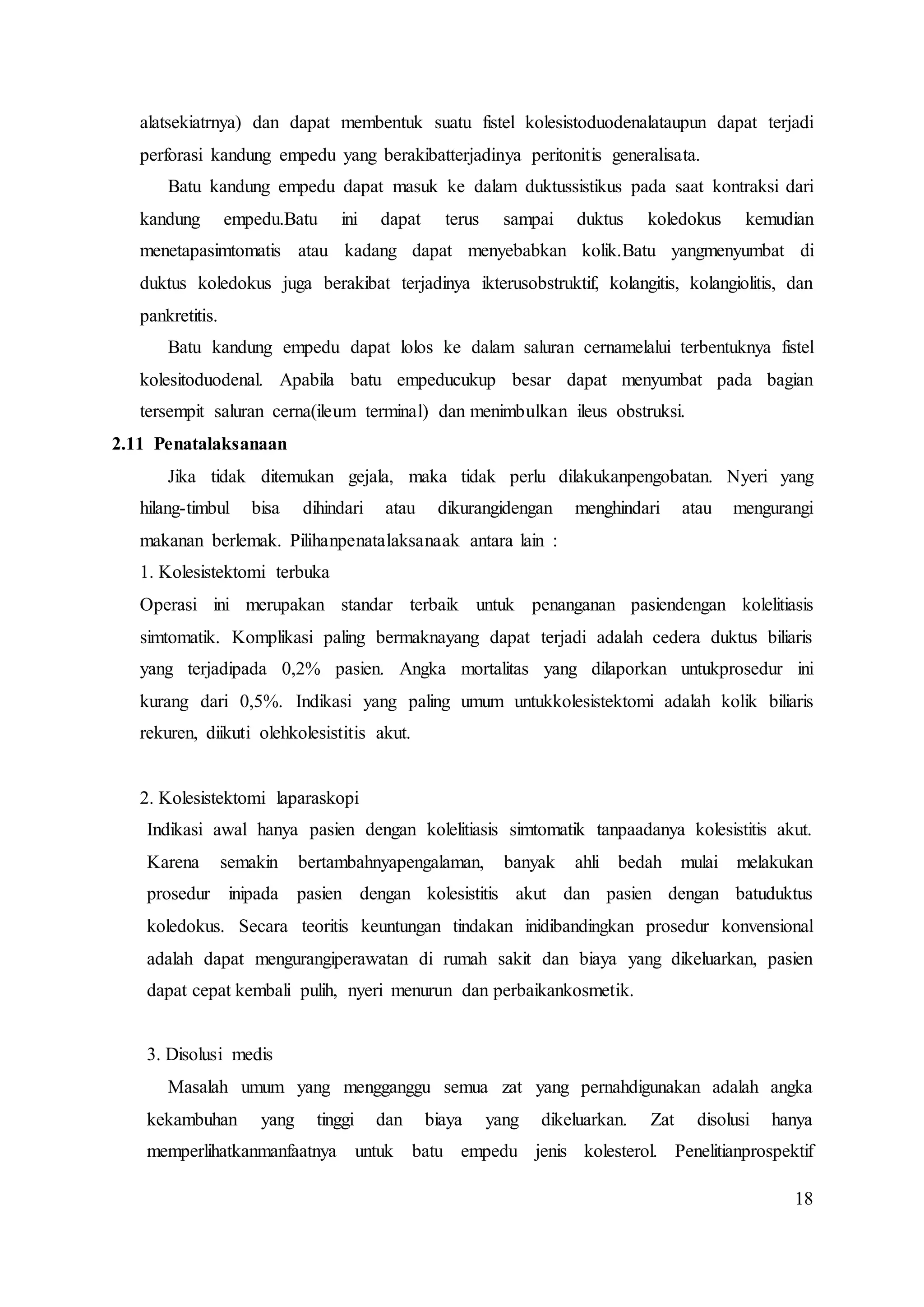 18
alatsekiatrnya) dan dapat membentuk suatu fistel kolesistoduodenalataupun dapat terjadi
perforasi kandung empedu yang berakibatterjadinya peritonitis generalisata.
Batu kandung empedu dapat masuk ke dalam duktussistikus pada saat kontraksi dari
kandung empedu.Batu ini dapat terus sampai duktus koledokus kemudian
menetapasimtomatis atau kadang dapat menyebabkan kolik.Batu yangmenyumbat di
duktus koledokus juga berakibat terjadinya ikterusobstruktif, kolangitis, kolangiolitis, dan
pankretitis.
Batu kandung empedu dapat lolos ke dalam saluran cernamelalui terbentuknya fistel
kolesitoduodenal. Apabila batu empeducukup besar dapat menyumbat pada bagian
tersempit saluran cerna(ileum terminal) dan menimbulkan ileus obstruksi.
2.11 Penatalaksanaan
Jika tidak ditemukan gejala, maka tidak perlu dilakukanpengobatan. Nyeri yang
hilang-timbul bisa dihindari atau dikurangidengan menghindari atau mengurangi
makanan berlemak. Pilihanpenatalaksanaak antara lain :
1. Kolesistektomi terbuka
Operasi ini merupakan standar terbaik untuk penanganan pasiendengan kolelitiasis
simtomatik. Komplikasi paling bermaknayang dapat terjadi adalah cedera duktus biliaris
yang terjadipada 0,2% pasien. Angka mortalitas yang dilaporkan untukprosedur ini
kurang dari 0,5%. Indikasi yang paling umum untukkolesistektomi adalah kolik biliaris
rekuren, diikuti olehkolesistitis akut.
2. Kolesistektomi laparaskopi
Indikasi awal hanya pasien dengan kolelitiasis simtomatik tanpaadanya kolesistitis akut.
Karena semakin bertambahnyapengalaman, banyak ahli bedah mulai melakukan
prosedur inipada pasien dengan kolesistitis akut dan pasien dengan batuduktus
koledokus. Secara teoritis keuntungan tindakan inidibandingkan prosedur konvensional
adalah dapat mengurangiperawatan di rumah sakit dan biaya yang dikeluarkan, pasien
dapat cepat kembali pulih, nyeri menurun dan perbaikankosmetik.
3. Disolusi medis
Masalah umum yang mengganggu semua zat yang pernahdigunakan adalah angka
kekambuhan yang tinggi dan biaya yang dikeluarkan. Zat disolusi hanya
memperlihatkanmanfaatnya untuk batu empedu jenis kolesterol. Penelitianprospektif
 