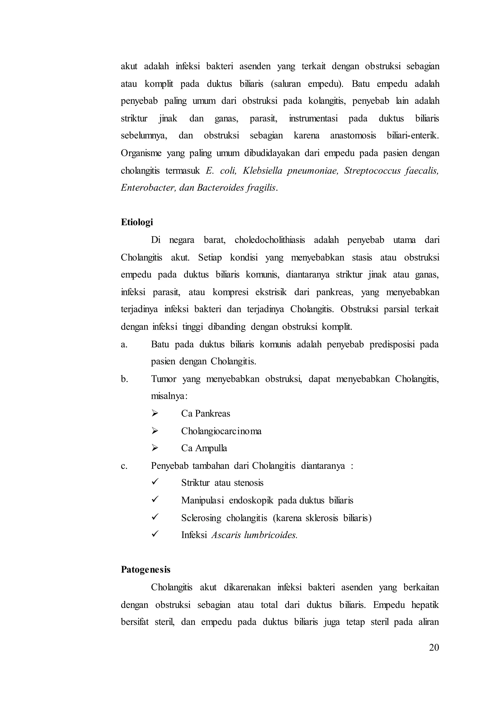 20
akut adalah infeksi bakteri asenden yang terkait dengan obstruksi sebagian
atau komplit pada duktus biliaris (saluran empedu). Batu empedu adalah
penyebab paling umum dari obstruksi pada kolangitis, penyebab lain adalah
striktur jinak dan ganas, parasit, instrumentasi pada duktus biliaris
sebelumnya, dan obstruksi sebagian karena anastomosis biliari-enterik.
Organisme yang paling umum dibudidayakan dari empedu pada pasien dengan
cholangitis termasuk E. coli, Klebsiella pneumoniae, Streptococcus faecalis,
Enterobacter, dan Bacteroides fragilis.
Etiologi
Di negara barat, choledocholithiasis adalah penyebab utama dari
Cholangitis akut. Setiap kondisi yang menyebabkan stasis atau obstruksi
empedu pada duktus biliaris komunis, diantaranya striktur jinak atau ganas,
infeksi parasit, atau kompresi ekstrisik dari pankreas, yang menyebabkan
terjadinya infeksi bakteri dan terjadinya Cholangitis. Obstruksi parsial terkait
dengan infeksi tinggi dibanding dengan obstruksi komplit.
a. Batu pada duktus biliaris komunis adalah penyebab predisposisi pada
pasien dengan Cholangitis.
b. Tumor yang menyebabkan obstruksi, dapat menyebabkan Cholangitis,
misalnya:
 Ca Pankreas
 Cholangiocarcinoma
 Ca Ampulla
c. Penyebab tambahan dari Cholangitis diantaranya :
 Striktur atau stenosis
 Manipulasi endoskopik pada duktus biliaris
 Sclerosing cholangitis (karena sklerosis biliaris)
 Infeksi Ascaris lumbricoides.
Patogenesis
Cholangitis akut dikarenakan infeksi bakteri asenden yang berkaitan
dengan obstruksi sebagian atau total dari duktus biliaris. Empedu hepatik
bersifat steril, dan empedu pada duktus biliaris juga tetap steril pada aliran
 