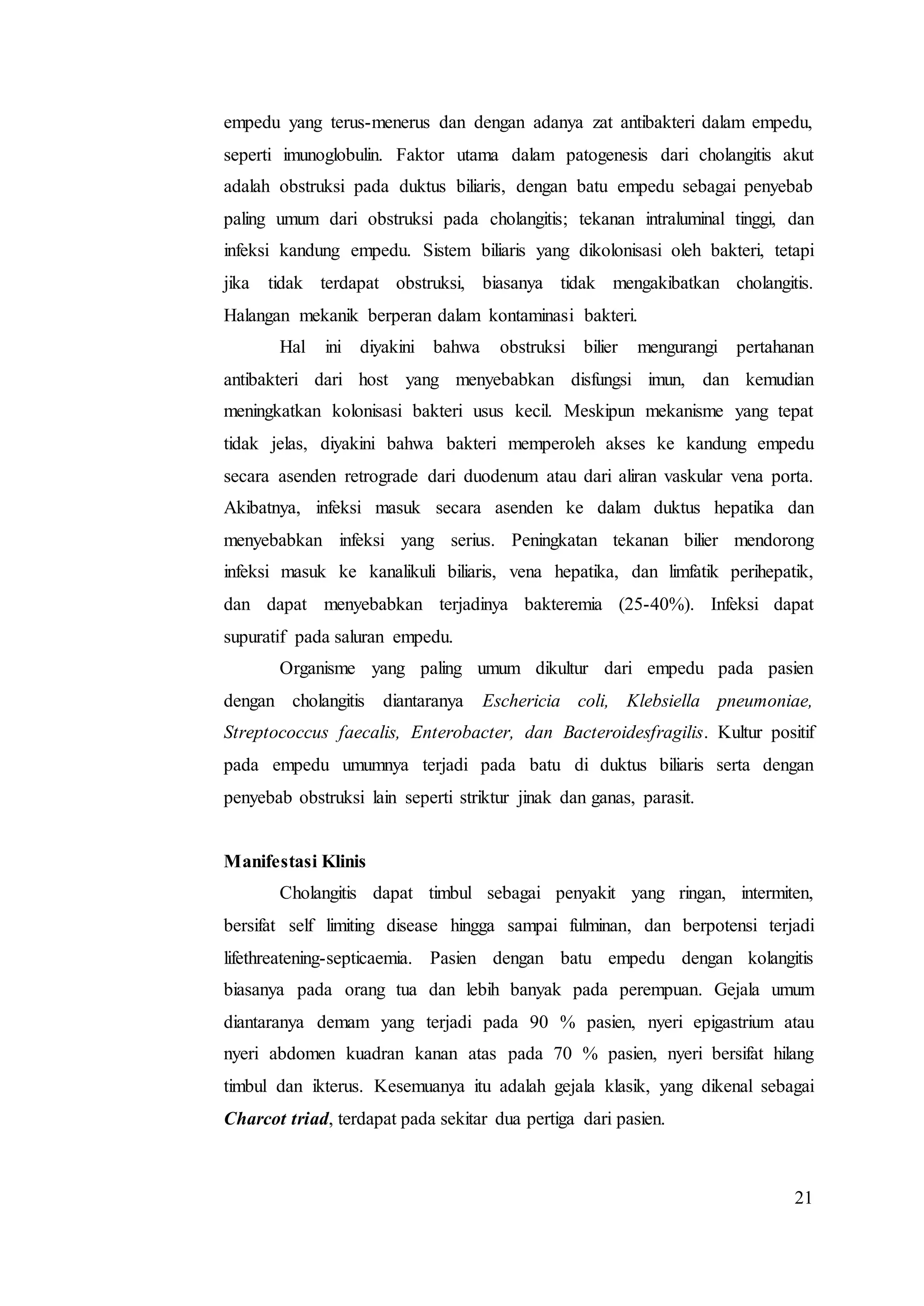 21
empedu yang terus-menerus dan dengan adanya zat antibakteri dalam empedu,
seperti imunoglobulin. Faktor utama dalam patogenesis dari cholangitis akut
adalah obstruksi pada duktus biliaris, dengan batu empedu sebagai penyebab
paling umum dari obstruksi pada cholangitis; tekanan intraluminal tinggi, dan
infeksi kandung empedu. Sistem biliaris yang dikolonisasi oleh bakteri, tetapi
jika tidak terdapat obstruksi, biasanya tidak mengakibatkan cholangitis.
Halangan mekanik berperan dalam kontaminasi bakteri.
Hal ini diyakini bahwa obstruksi bilier mengurangi pertahanan
antibakteri dari host yang menyebabkan disfungsi imun, dan kemudian
meningkatkan kolonisasi bakteri usus kecil. Meskipun mekanisme yang tepat
tidak jelas, diyakini bahwa bakteri memperoleh akses ke kandung empedu
secara asenden retrograde dari duodenum atau dari aliran vaskular vena porta.
Akibatnya, infeksi masuk secara asenden ke dalam duktus hepatika dan
menyebabkan infeksi yang serius. Peningkatan tekanan bilier mendorong
infeksi masuk ke kanalikuli biliaris, vena hepatika, dan limfatik perihepatik,
dan dapat menyebabkan terjadinya bakteremia (25-40%). Infeksi dapat
supuratif pada saluran empedu.
Organisme yang paling umum dikultur dari empedu pada pasien
dengan cholangitis diantaranya Eschericia coli, Klebsiella pneumoniae,
Streptococcus faecalis, Enterobacter, dan Bacteroidesfragilis. Kultur positif
pada empedu umumnya terjadi pada batu di duktus biliaris serta dengan
penyebab obstruksi lain seperti striktur jinak dan ganas, parasit.
Manifestasi Klinis
Cholangitis dapat timbul sebagai penyakit yang ringan, intermiten,
bersifat self limiting disease hingga sampai fulminan, dan berpotensi terjadi
lifethreatening-septicaemia. Pasien dengan batu empedu dengan kolangitis
biasanya pada orang tua dan lebih banyak pada perempuan. Gejala umum
diantaranya demam yang terjadi pada 90 % pasien, nyeri epigastrium atau
nyeri abdomen kuadran kanan atas pada 70 % pasien, nyeri bersifat hilang
timbul dan ikterus. Kesemuanya itu adalah gejala klasik, yang dikenal sebagai
Charcot triad, terdapat pada sekitar dua pertiga dari pasien.
 