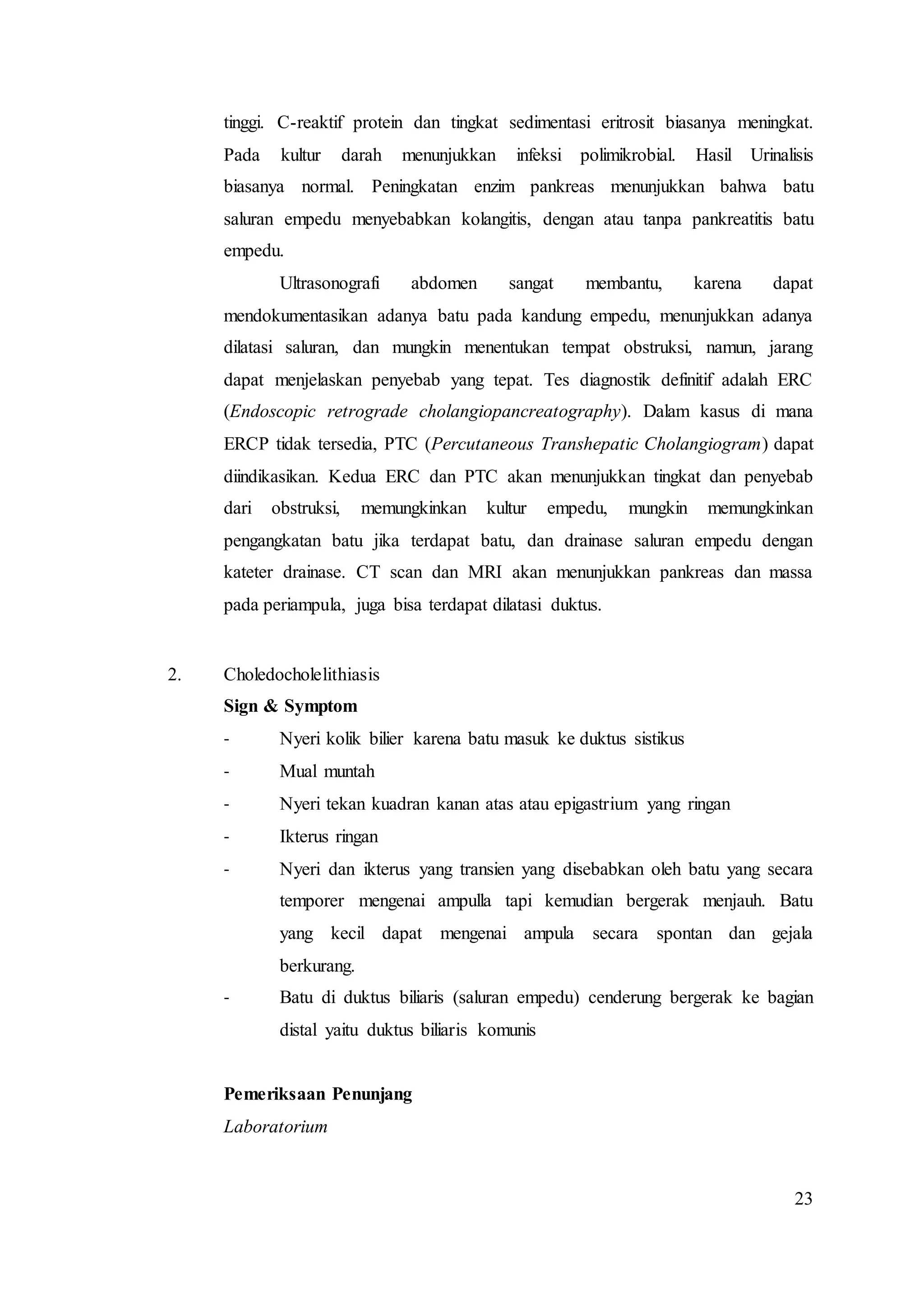 23
tinggi. C-reaktif protein dan tingkat sedimentasi eritrosit biasanya meningkat.
Pada kultur darah menunjukkan infeksi polimikrobial. Hasil Urinalisis
biasanya normal. Peningkatan enzim pankreas menunjukkan bahwa batu
saluran empedu menyebabkan kolangitis, dengan atau tanpa pankreatitis batu
empedu.
Ultrasonografi abdomen sangat membantu, karena dapat
mendokumentasikan adanya batu pada kandung empedu, menunjukkan adanya
dilatasi saluran, dan mungkin menentukan tempat obstruksi, namun, jarang
dapat menjelaskan penyebab yang tepat. Tes diagnostik definitif adalah ERC
(Endoscopic retrograde cholangiopancreatography). Dalam kasus di mana
ERCP tidak tersedia, PTC (Percutaneous Transhepatic Cholangiogram) dapat
diindikasikan. Kedua ERC dan PTC akan menunjukkan tingkat dan penyebab
dari obstruksi, memungkinkan kultur empedu, mungkin memungkinkan
pengangkatan batu jika terdapat batu, dan drainase saluran empedu dengan
kateter drainase. CT scan dan MRI akan menunjukkan pankreas dan massa
pada periampula, juga bisa terdapat dilatasi duktus.
2. Choledocholelithiasis
Sign & Symptom
- Nyeri kolik bilier karena batu masuk ke duktus sistikus
- Mual muntah
- Nyeri tekan kuadran kanan atas atau epigastrium yang ringan
- Ikterus ringan
- Nyeri dan ikterus yang transien yang disebabkan oleh batu yang secara
temporer mengenai ampulla tapi kemudian bergerak menjauh. Batu
yang kecil dapat mengenai ampula secara spontan dan gejala
berkurang.
- Batu di duktus biliaris (saluran empedu) cenderung bergerak ke bagian
distal yaitu duktus biliaris komunis
Pemeriksaan Penunjang
Laboratorium
 