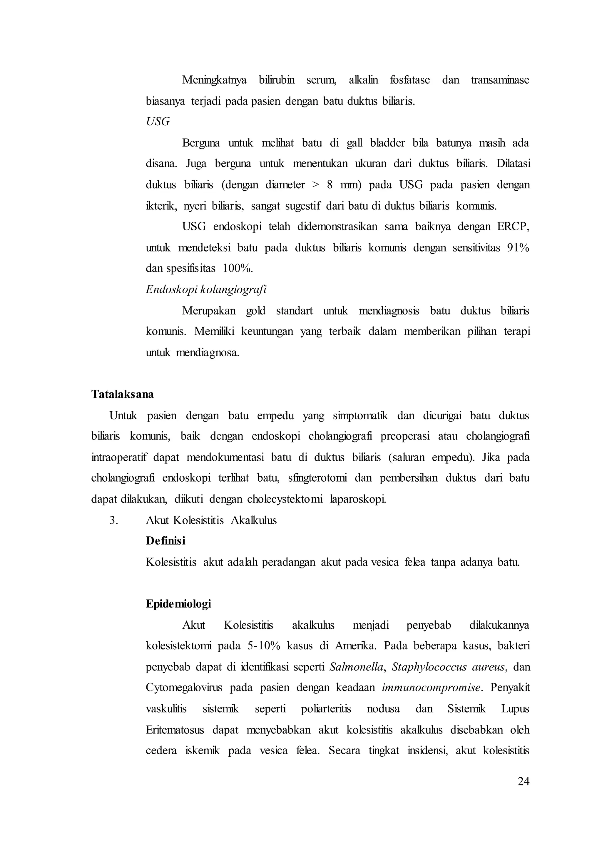 24
Meningkatnya bilirubin serum, alkalin fosfatase dan transaminase
biasanya terjadi pada pasien dengan batu duktus biliaris.
USG
Berguna untuk melihat batu di gall bladder bila batunya masih ada
disana. Juga berguna untuk menentukan ukuran dari duktus biliaris. Dilatasi
duktus biliaris (dengan diameter > 8 mm) pada USG pada pasien dengan
ikterik, nyeri biliaris, sangat sugestif dari batu di duktus biliaris komunis.
USG endoskopi telah didemonstrasikan sama baiknya dengan ERCP,
untuk mendeteksi batu pada duktus biliaris komunis dengan sensitivitas 91%
dan spesifisitas 100%.
Endoskopi kolangiografi
Merupakan gold standart untuk mendiagnosis batu duktus biliaris
komunis. Memiliki keuntungan yang terbaik dalam memberikan pilihan terapi
untuk mendiagnosa.
Tatalaksana
Untuk pasien dengan batu empedu yang simptomatik dan dicurigai batu duktus
biliaris komunis, baik dengan endoskopi cholangiografi preoperasi atau cholangiografi
intraoperatif dapat mendokumentasi batu di duktus biliaris (saluran empedu). Jika pada
cholangiografi endoskopi terlihat batu, sfingterotomi dan pembersihan duktus dari batu
dapat dilakukan, diikuti dengan cholecystektomi laparoskopi.
3. Akut Kolesistitis Akalkulus
Definisi
Kolesistitis akut adalah peradangan akut pada vesica felea tanpa adanya batu.
Epidemiologi
Akut Kolesistitis akalkulus menjadi penyebab dilakukannya
kolesistektomi pada 5-10% kasus di Amerika. Pada beberapa kasus, bakteri
penyebab dapat di identifikasi seperti Salmonella, Staphylococcus aureus, dan
Cytomegalovirus pada pasien dengan keadaan immunocompromise. Penyakit
vaskulitis sistemik seperti poliarteritis nodusa dan Sistemik Lupus
Eritematosus dapat menyebabkan akut kolesistitis akalkulus disebabkan oleh
cedera iskemik pada vesica felea. Secara tingkat insidensi, akut kolesistitis
 