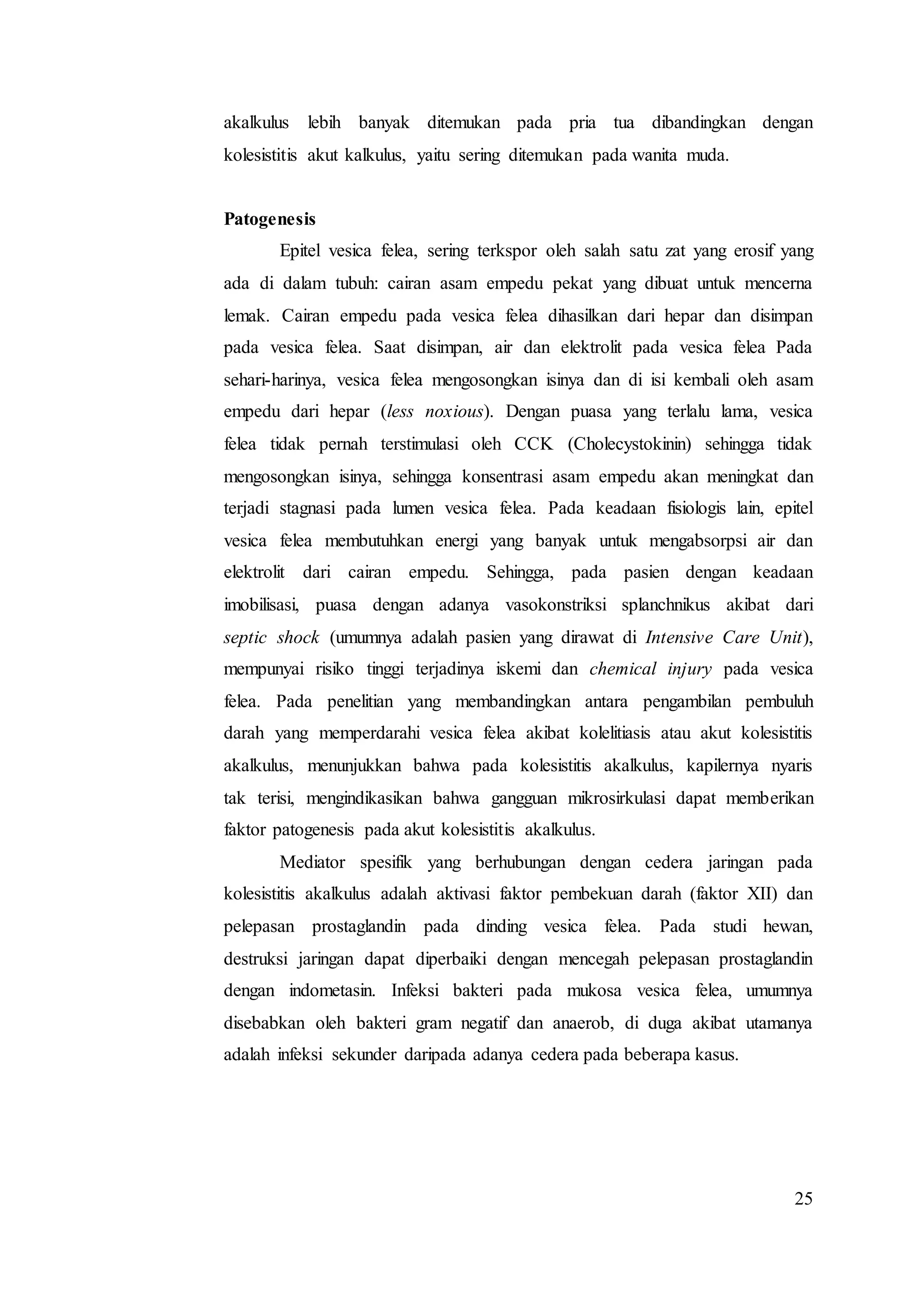 25
akalkulus lebih banyak ditemukan pada pria tua dibandingkan dengan
kolesistitis akut kalkulus, yaitu sering ditemukan pada wanita muda.
Patogenesis
Epitel vesica felea, sering terkspor oleh salah satu zat yang erosif yang
ada di dalam tubuh: cairan asam empedu pekat yang dibuat untuk mencerna
lemak. Cairan empedu pada vesica felea dihasilkan dari hepar dan disimpan
pada vesica felea. Saat disimpan, air dan elektrolit pada vesica felea Pada
sehari-harinya, vesica felea mengosongkan isinya dan di isi kembali oleh asam
empedu dari hepar (less noxious). Dengan puasa yang terlalu lama, vesica
felea tidak pernah terstimulasi oleh CCK (Cholecystokinin) sehingga tidak
mengosongkan isinya, sehingga konsentrasi asam empedu akan meningkat dan
terjadi stagnasi pada lumen vesica felea. Pada keadaan fisiologis lain, epitel
vesica felea membutuhkan energi yang banyak untuk mengabsorpsi air dan
elektrolit dari cairan empedu. Sehingga, pada pasien dengan keadaan
imobilisasi, puasa dengan adanya vasokonstriksi splanchnikus akibat dari
septic shock (umumnya adalah pasien yang dirawat di Intensive Care Unit),
mempunyai risiko tinggi terjadinya iskemi dan chemical injury pada vesica
felea. Pada penelitian yang membandingkan antara pengambilan pembuluh
darah yang memperdarahi vesica felea akibat kolelitiasis atau akut kolesistitis
akalkulus, menunjukkan bahwa pada kolesistitis akalkulus, kapilernya nyaris
tak terisi, mengindikasikan bahwa gangguan mikrosirkulasi dapat memberikan
faktor patogenesis pada akut kolesistitis akalkulus.
Mediator spesifik yang berhubungan dengan cedera jaringan pada
kolesistitis akalkulus adalah aktivasi faktor pembekuan darah (faktor XII) dan
pelepasan prostaglandin pada dinding vesica felea. Pada studi hewan,
destruksi jaringan dapat diperbaiki dengan mencegah pelepasan prostaglandin
dengan indometasin. Infeksi bakteri pada mukosa vesica felea, umumnya
disebabkan oleh bakteri gram negatif dan anaerob, di duga akibat utamanya
adalah infeksi sekunder daripada adanya cedera pada beberapa kasus.
 