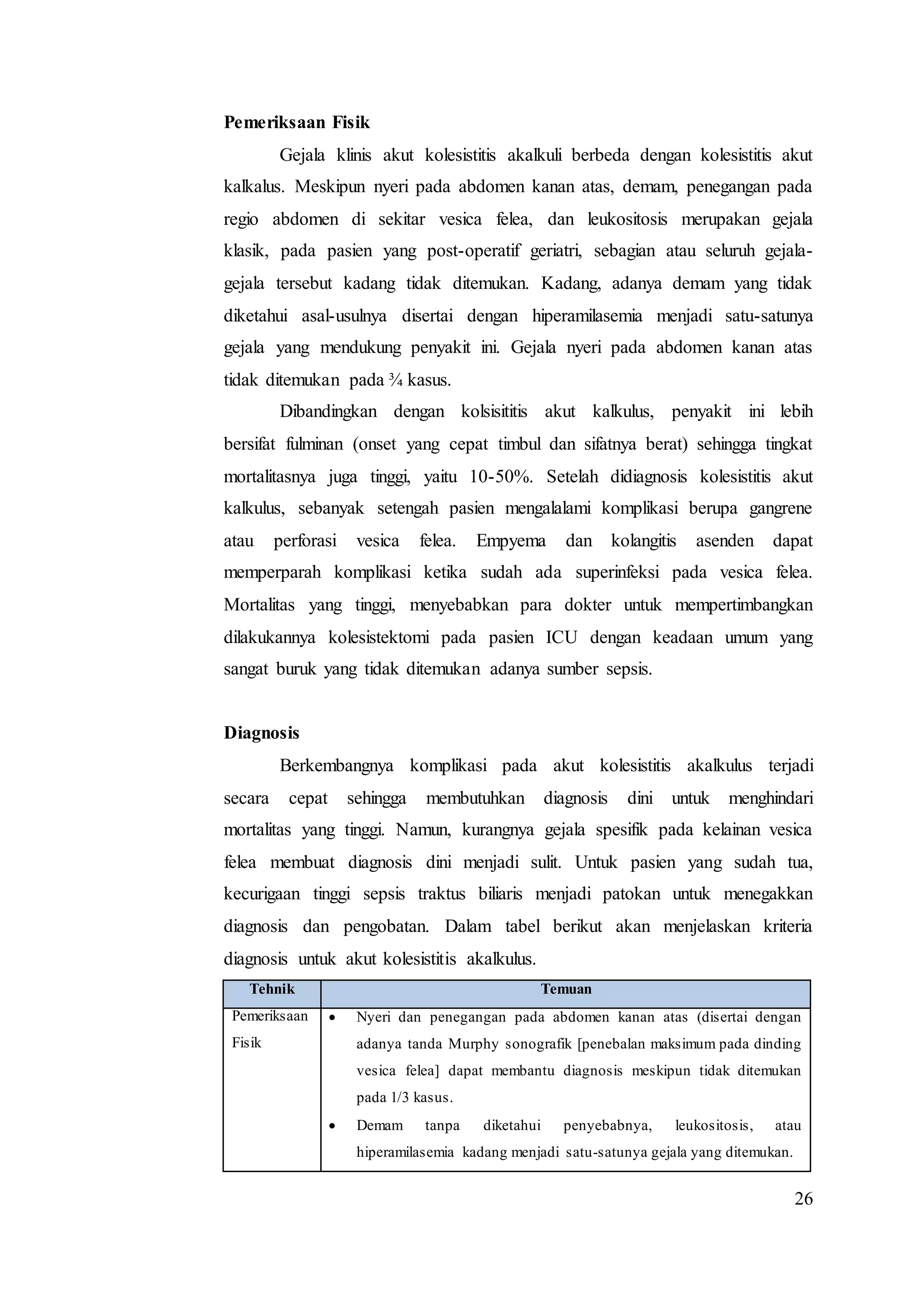 26
Pemeriksaan Fisik
Gejala klinis akut kolesistitis akalkuli berbeda dengan kolesistitis akut
kalkalus. Meskipun nyeri pada abdomen kanan atas, demam, penegangan pada
regio abdomen di sekitar vesica felea, dan leukositosis merupakan gejala
klasik, pada pasien yang post-operatif geriatri, sebagian atau seluruh gejala-
gejala tersebut kadang tidak ditemukan. Kadang, adanya demam yang tidak
diketahui asal-usulnya disertai dengan hiperamilasemia menjadi satu-satunya
gejala yang mendukung penyakit ini. Gejala nyeri pada abdomen kanan atas
tidak ditemukan pada ¾ kasus.
Dibandingkan dengan kolsisititis akut kalkulus, penyakit ini lebih
bersifat fulminan (onset yang cepat timbul dan sifatnya berat) sehingga tingkat
mortalitasnya juga tinggi, yaitu 10-50%. Setelah didiagnosis kolesistitis akut
kalkulus, sebanyak setengah pasien mengalalami komplikasi berupa gangrene
atau perforasi vesica felea. Empyema dan kolangitis asenden dapat
memperparah komplikasi ketika sudah ada superinfeksi pada vesica felea.
Mortalitas yang tinggi, menyebabkan para dokter untuk mempertimbangkan
dilakukannya kolesistektomi pada pasien ICU dengan keadaan umum yang
sangat buruk yang tidak ditemukan adanya sumber sepsis.
Diagnosis
Berkembangnya komplikasi pada akut kolesistitis akalkulus terjadi
secara cepat sehingga membutuhkan diagnosis dini untuk menghindari
mortalitas yang tinggi. Namun, kurangnya gejala spesifik pada kelainan vesica
felea membuat diagnosis dini menjadi sulit. Untuk pasien yang sudah tua,
kecurigaan tinggi sepsis traktus biliaris menjadi patokan untuk menegakkan
diagnosis dan pengobatan. Dalam tabel berikut akan menjelaskan kriteria
diagnosis untuk akut kolesistitis akalkulus.
Tehnik Temuan
Pemeriksaan
Fisik
 Nyeri dan penegangan pada abdomen kanan atas (disertai dengan
adanya tanda Murphy sonografik [penebalan maksimum pada dinding
vesica felea] dapat membantu diagnosis meskipun tidak ditemukan
pada 1/3 kasus.
 Demam tanpa diketahui penyebabnya, leukositosis, atau
hiperamilasemia kadang menjadi satu-satunya gejala yang ditemukan.
 